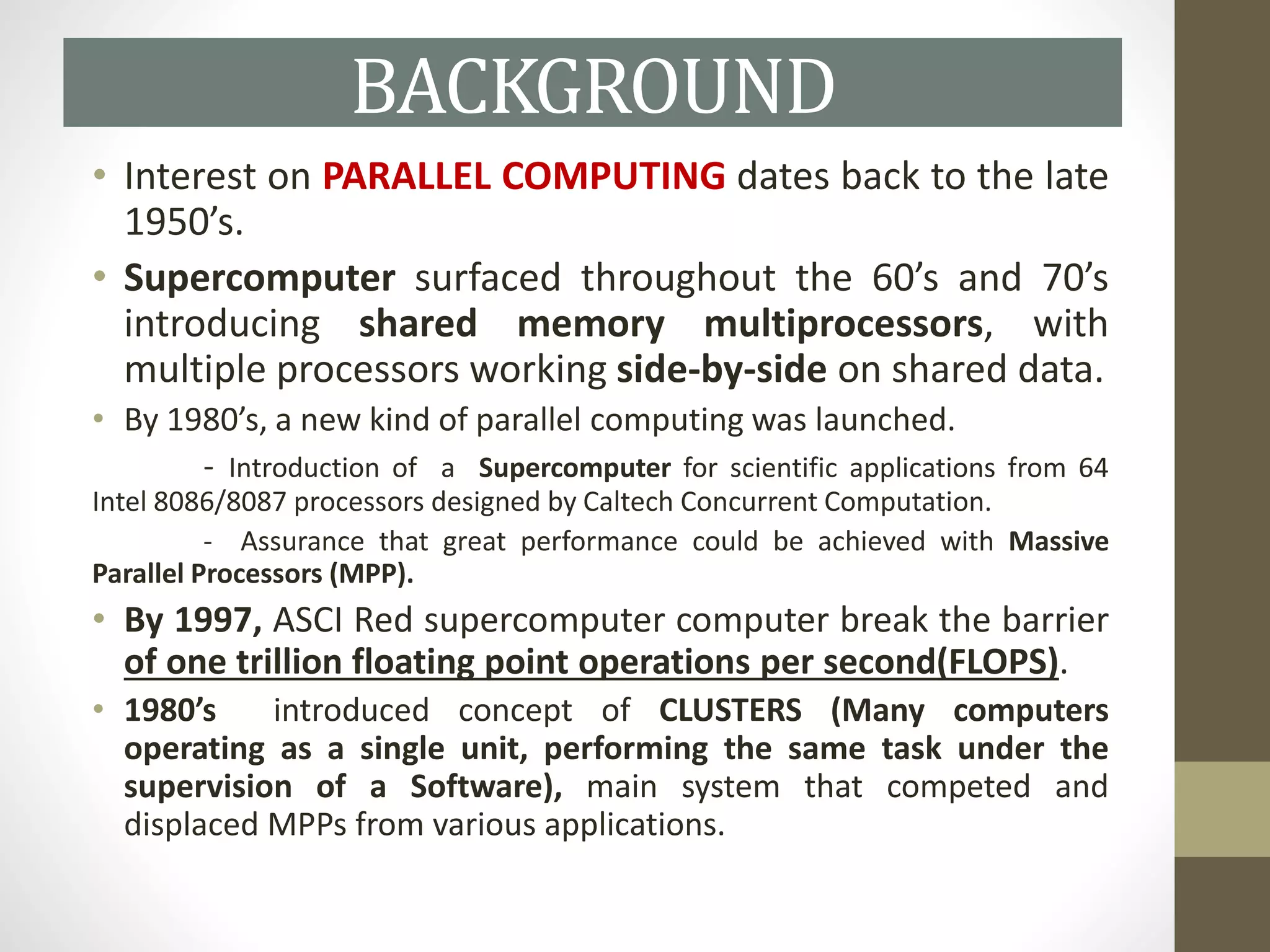 BACKGROUND
• Interest on PARALLEL COMPUTING dates back to the late
1950’s.
• Supercomputer surfaced throughout the 60’s and 70’s
introducing shared memory multiprocessors, with
multiple processors working side-by-side on shared data.
• By 1980’s, a new kind of parallel computing was launched.
- Introduction of a Supercomputer for scientific applications from 64
Intel 8086/8087 processors designed by Caltech Concurrent Computation.
- Assurance that great performance could be achieved with Massive
Parallel Processors (MPP).
• By 1997, ASCI Red supercomputer computer break the barrier
of one trillion floating point operations per second(FLOPS).
• 1980’s introduced concept of CLUSTERS (Many computers
operating as a single unit, performing the same task under the
supervision of a Software), main system that competed and
displaced MPPs from various applications.
 