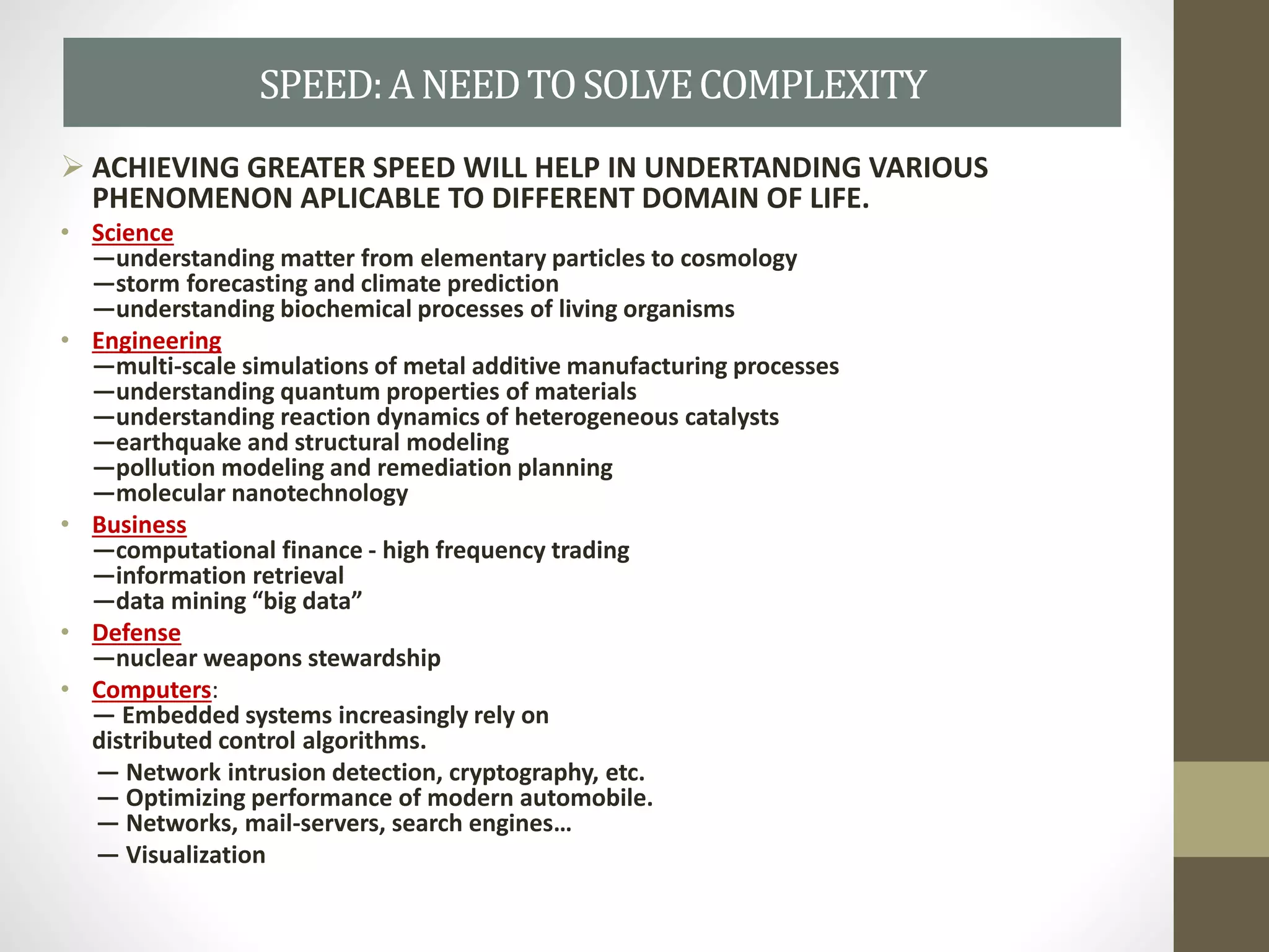  ACHIEVING GREATER SPEED WILL HELP IN UNDERTANDING VARIOUS
PHENOMENON APLICABLE TO DIFFERENT DOMAIN OF LIFE.
• Science
—understanding matter from elementary particles to cosmology
—storm forecasting and climate prediction
—understanding biochemical processes of living organisms
• Engineering
—multi-scale simulations of metal additive manufacturing processes
—understanding quantum properties of materials
—understanding reaction dynamics of heterogeneous catalysts
—earthquake and structural modeling
—pollution modeling and remediation planning
—molecular nanotechnology
• Business
—computational finance - high frequency trading
—information retrieval
—data mining “big data”
• Defense
—nuclear weapons stewardship
• Computers:
— Embedded systems increasingly rely on
distributed control algorithms.
— Network intrusion detection, cryptography, etc.
— Optimizing performance of modern automobile.
— Networks, mail-servers, search engines…
— Visualization
SPEED:ANEEDTOSOLVECOMPLEXITY
 
