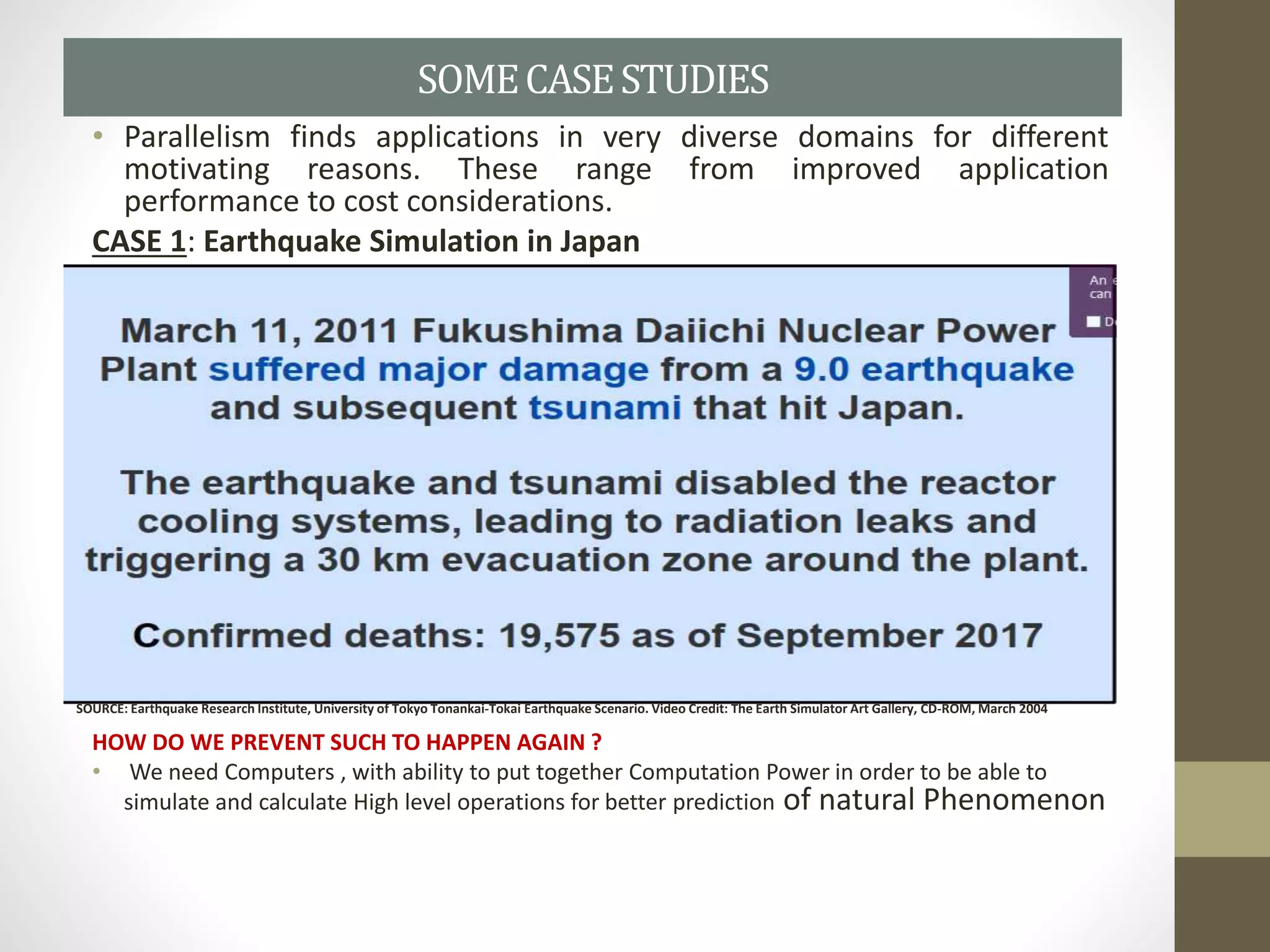 • Parallelism finds applications in very diverse domains for different
motivating reasons. These range from improved application
performance to cost considerations.
CASE 1: Earthquake Simulation in Japan
HOW DO WE PREVENT SUCH TO HAPPEN AGAIN ?
• We need Computers , with ability to put together Computation Power in order to be able to
simulate and calculate High level operations for better prediction of natural Phenomenon
SOMECASESTUDIES
SOURCE: Earthquake Research Institute, University of Tokyo Tonankai-Tokai Earthquake Scenario. Video Credit: The Earth Simulator Art Gallery, CD-ROM, March 2004
 