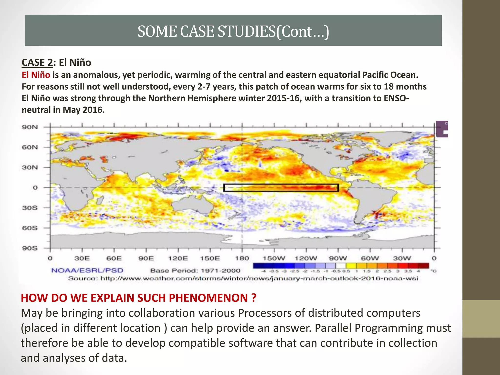 SOMECASESTUDIES(Cont…)
CASE 2: El Niño
El Niño is an anomalous, yet periodic, warming of the central and eastern equatorial Pacific Ocean.
For reasons still not well understood, every 2-7 years, this patch of ocean warms for six to 18 months
El Niño was strong through the Northern Hemisphere winter 2015-16, with a transition to ENSO-
neutral in May 2016.
HOW DO WE EXPLAIN SUCH PHENOMENON ?
May be bringing into collaboration various Processors of distributed computers
(placed in different location ) can help provide an answer. Parallel Programming must
therefore be able to develop compatible software that can contribute in collection
and analyses of data.
 