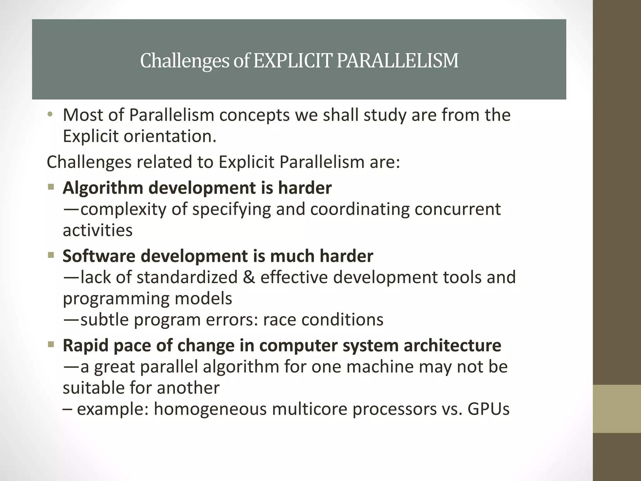 • Most of Parallelism concepts we shall study are from the
Explicit orientation.
Challenges related to Explicit Parallelism are:
 Algorithm development is harder
—complexity of specifying and coordinating concurrent
activities
 Software development is much harder
—lack of standardized & effective development tools and
programming models
—subtle program errors: race conditions
 Rapid pace of change in computer system architecture
—a great parallel algorithm for one machine may not be
suitable for another
– example: homogeneous multicore processors vs. GPUs
ChallengesofEXPLICITPARALLELISM
 