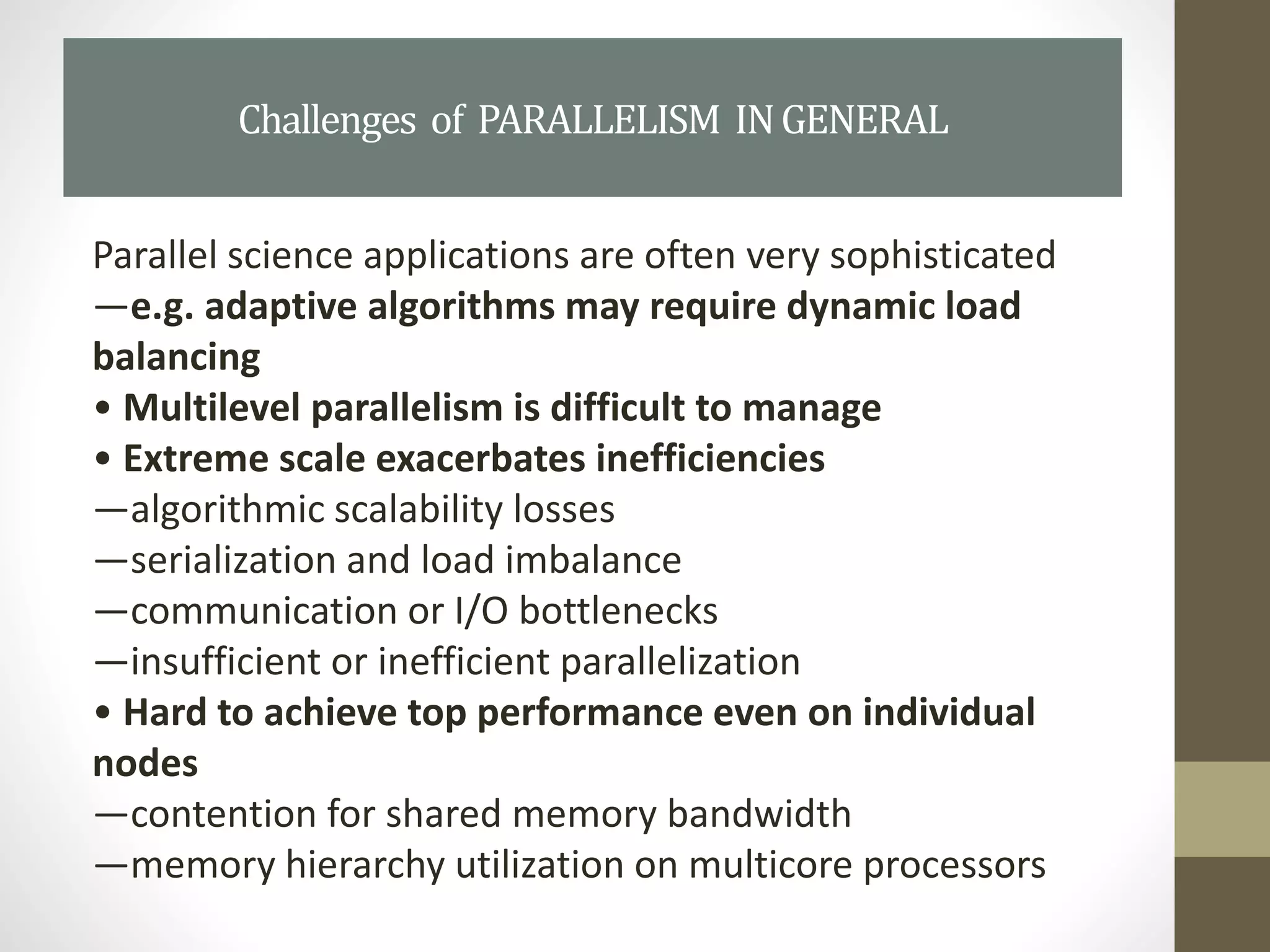 Parallel science applications are often very sophisticated
—e.g. adaptive algorithms may require dynamic load
balancing
• Multilevel parallelism is difficult to manage
• Extreme scale exacerbates inefficiencies
—algorithmic scalability losses
—serialization and load imbalance
—communication or I/O bottlenecks
—insufficient or inefficient parallelization
• Hard to achieve top performance even on individual
nodes
—contention for shared memory bandwidth
—memory hierarchy utilization on multicore processors
Challenges of PARALLELISM INGENERAL
 