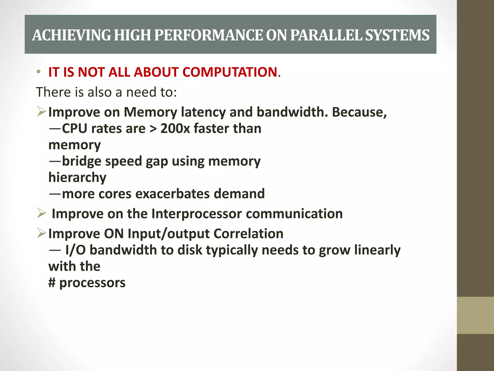 • IT IS NOT ALL ABOUT COMPUTATION.
There is also a need to:
Improve on Memory latency and bandwidth. Because,
—CPU rates are > 200x faster than
memory
—bridge speed gap using memory
hierarchy
—more cores exacerbates demand
 Improve on the Interprocessor communication
Improve ON Input/output Correlation
— I/O bandwidth to disk typically needs to grow linearly
with the
# processors
ACHIEVINGHIGHPERFORMANCEONPARALLELSYSTEMS
 