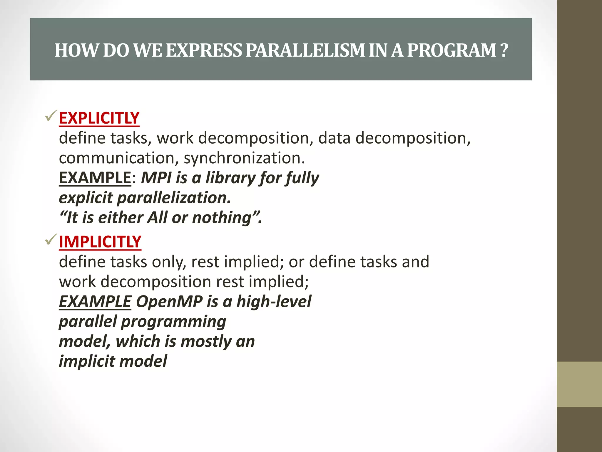 EXPLICITLY
define tasks, work decomposition, data decomposition,
communication, synchronization.
EXAMPLE: MPI is a library for fully
explicit parallelization.
“It is either All or nothing”.
IMPLICITLY
define tasks only, rest implied; or define tasks and
work decomposition rest implied;
EXAMPLE OpenMP is a high-level
parallel programming
model, which is mostly an
implicit model
HOWDOWEEXPRESSPARALLELISMINAPROGRAM?
 