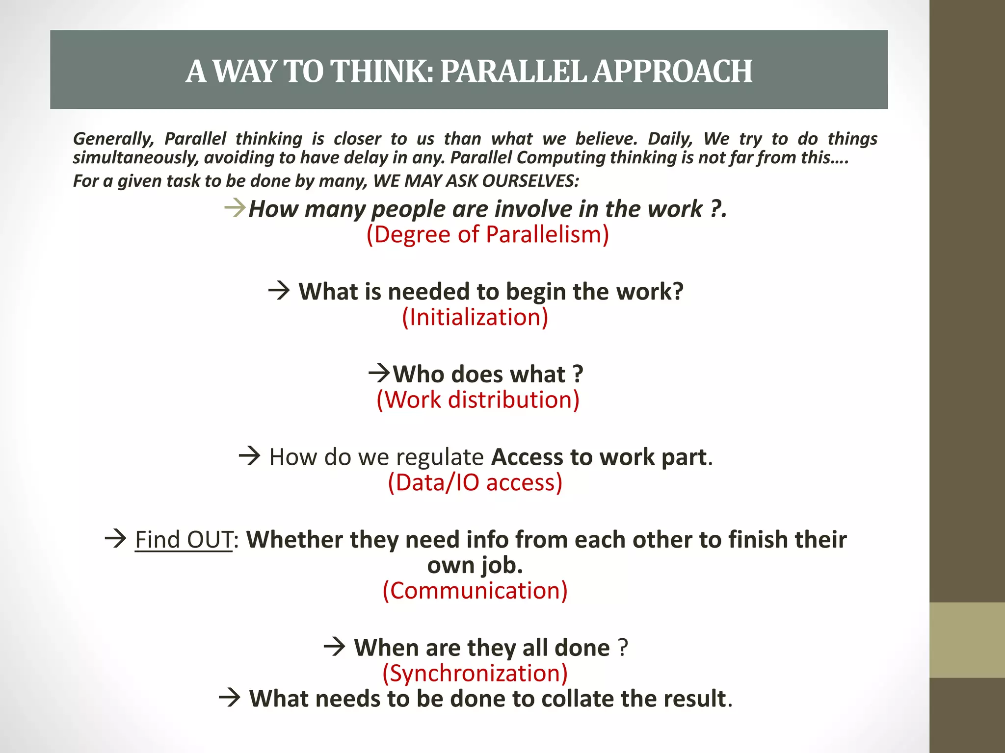 Generally, Parallel thinking is closer to us than what we believe. Daily, We try to do things
simultaneously, avoiding to have delay in any. Parallel Computing thinking is not far from this….
For a given task to be done by many, WE MAY ASK OURSELVES:
How many people are involve in the work ?.
(Degree of Parallelism)
 What is needed to begin the work?
(Initialization)
Who does what ?
(Work distribution)
 How do we regulate Access to work part.
(Data/IO access)
 Find OUT: Whether they need info from each other to finish their
own job.
(Communication)
 When are they all done ?
(Synchronization)
 What needs to be done to collate the result.
AWAYTOTHINK:PARALLELAPPROACH
 