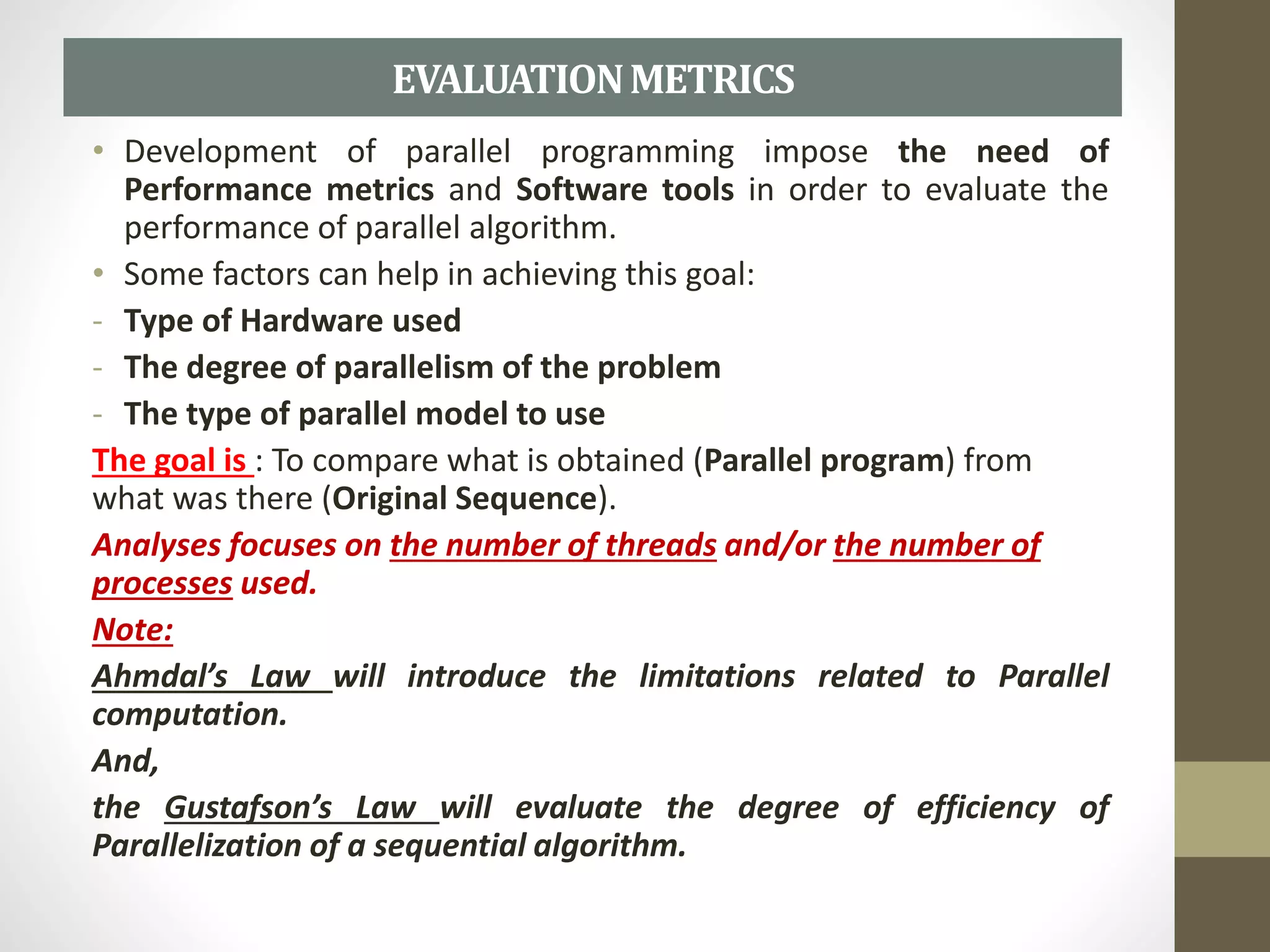 • Development of parallel programming impose the need of
Performance metrics and Software tools in order to evaluate the
performance of parallel algorithm.
• Some factors can help in achieving this goal:
- Type of Hardware used
- The degree of parallelism of the problem
- The type of parallel model to use
The goal is : To compare what is obtained (Parallel program) from
what was there (Original Sequence).
Analyses focuses on the number of threads and/or the number of
processes used.
Note:
Ahmdal’s Law will introduce the limitations related to Parallel
computation.
And,
the Gustafson’s Law will evaluate the degree of efficiency of
Parallelization of a sequential algorithm.
EVALUATIONMETRICS
 
