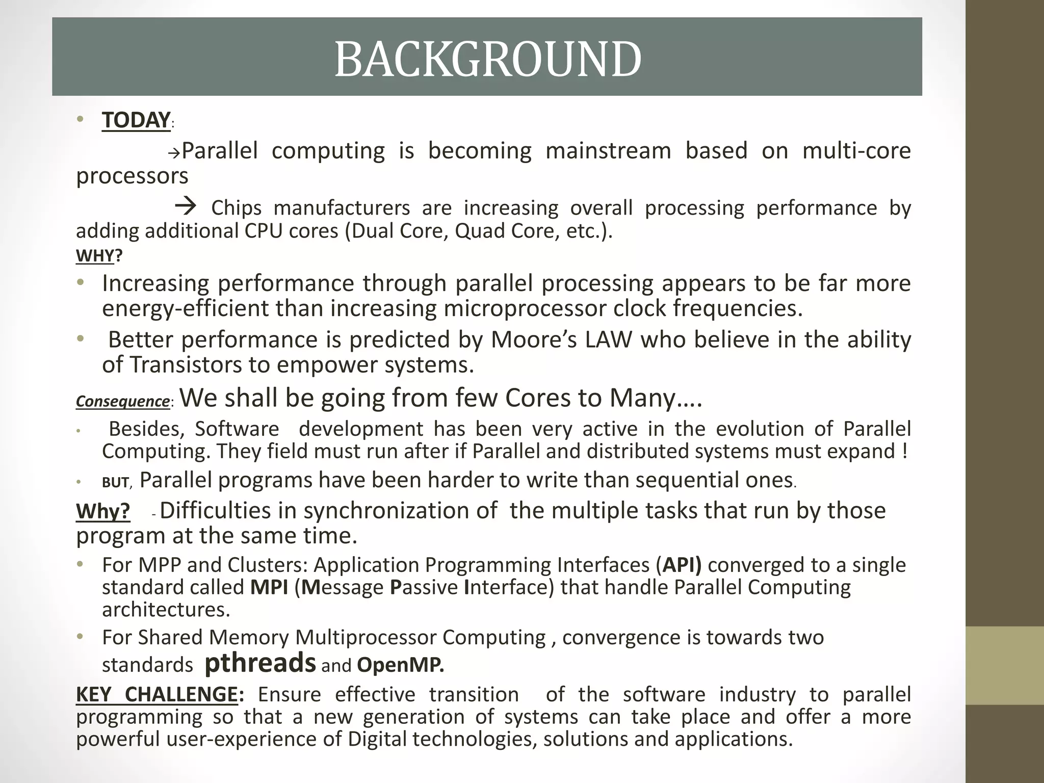 BACKGROUND
• TODAY:
Parallel computing is becoming mainstream based on multi-core
processors
 Chips manufacturers are increasing overall processing performance by
adding additional CPU cores (Dual Core, Quad Core, etc.).
WHY?
• Increasing performance through parallel processing appears to be far more
energy-efficient than increasing microprocessor clock frequencies.
• Better performance is predicted by Moore’s LAW who believe in the ability
of Transistors to empower systems.
Consequence: We shall be going from few Cores to Many….
• Besides, Software development has been very active in the evolution of Parallel
Computing. They field must run after if Parallel and distributed systems must expand !
• BUT, Parallel programs have been harder to write than sequential ones.
Why? - Difficulties in synchronization of the multiple tasks that run by those
program at the same time.
• For MPP and Clusters: Application Programming Interfaces (API) converged to a single
standard called MPI (Message Passive Interface) that handle Parallel Computing
architectures.
• For Shared Memory Multiprocessor Computing , convergence is towards two
standards pthreadsand OpenMP.
KEY CHALLENGE: Ensure effective transition of the software industry to parallel
programming so that a new generation of systems can take place and offer a more
powerful user-experience of Digital technologies, solutions and applications.
 