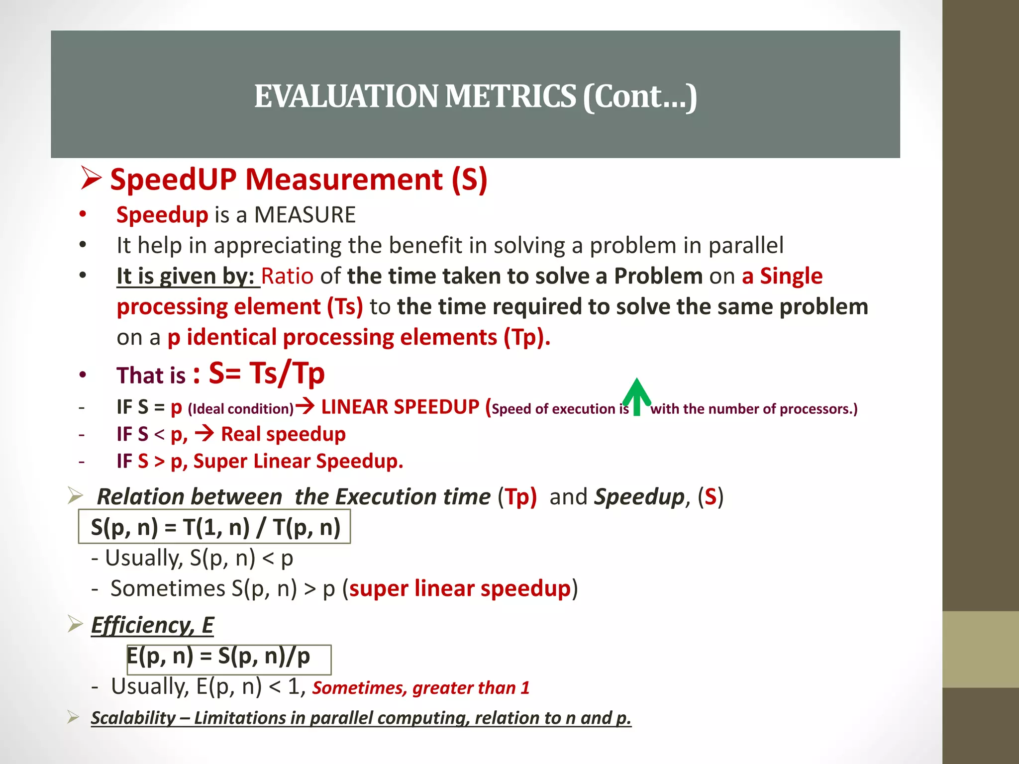  Relation between the Execution time (Tp) and Speedup, (S)
S(p, n) = T(1, n) / T(p, n)
- Usually, S(p, n) < p
- Sometimes S(p, n) > p (super linear speedup)
 Efficiency, E
E(p, n) = S(p, n)/p
- Usually, E(p, n) < 1, Sometimes, greater than 1
 Scalability – Limitations in parallel computing, relation to n and p.
EVALUATIONMETRICS(Cont…)
SpeedUP Measurement (S)
• Speedup is a MEASURE
• It help in appreciating the benefit in solving a problem in parallel
• It is given by: Ratio of the time taken to solve a Problem on a Single
processing element (Ts) to the time required to solve the same problem
on a p identical processing elements (Tp).
• That is : S= Ts/Tp
- IF S = p (Ideal condition) LINEAR SPEEDUP (Speed of execution is with the number of processors.)
- IF S < p,  Real speedup
- IF S > p, Super Linear Speedup.
 