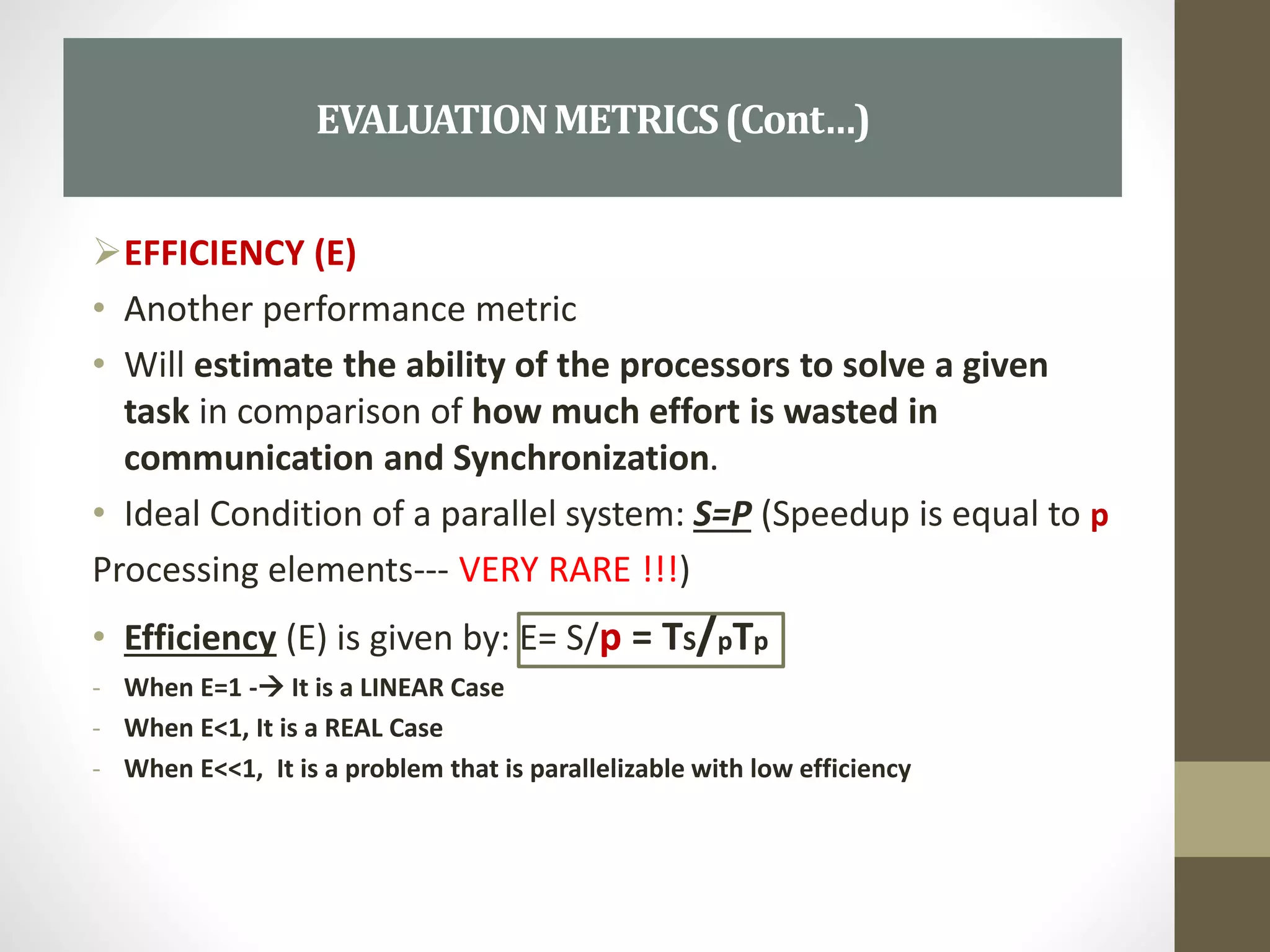 EFFICIENCY (E)
• Another performance metric
• Will estimate the ability of the processors to solve a given
task in comparison of how much effort is wasted in
communication and Synchronization.
• Ideal Condition of a parallel system: S=P (Speedup is equal to p
Processing elements--- VERY RARE !!!)
• Efficiency (E) is given by: E= S/p = TS/pTp
- When E=1 - It is a LINEAR Case
- When E<1, It is a REAL Case
- When E<<1, It is a problem that is parallelizable with low efficiency
EVALUATIONMETRICS(Cont…)
 