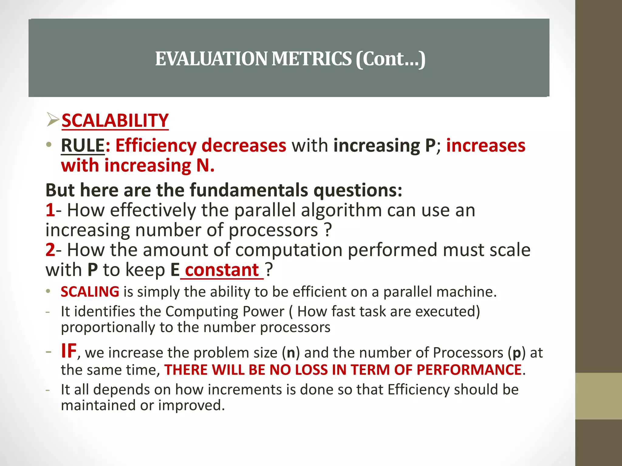 SCALABILITY
• RULE: Efficiency decreases with increasing P; increases
with increasing N.
But here are the fundamentals questions:
1- How effectively the parallel algorithm can use an
increasing number of processors ?
2- How the amount of computation performed must scale
with P to keep E constant ?
• SCALING is simply the ability to be efficient on a parallel machine.
- It identifies the Computing Power ( How fast task are executed)
proportionally to the number processors
- IF, we increase the problem size (n) and the number of Processors (p) at
the same time, THERE WILL BE NO LOSS IN TERM OF PERFORMANCE.
- It all depends on how increments is done so that Efficiency should be
maintained or improved.
SCALABILITYEVALUATIONMETRICS(Cont…)
 