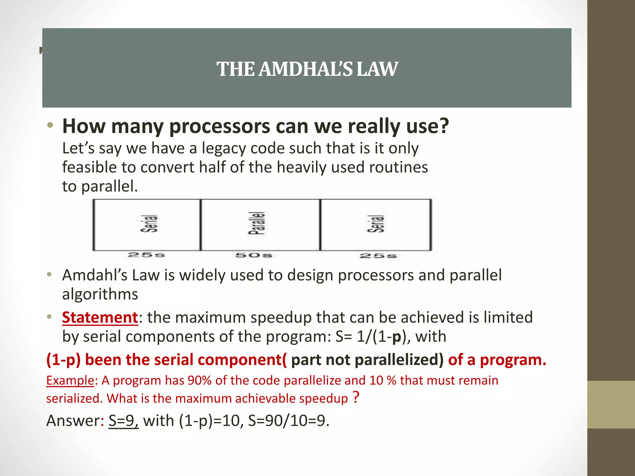 THE AMD
• How many processors can we really use?
Let’s say we have a legacy code such that is it only
feasible to convert half of the heavily used routines
to parallel.
• Amdahl’s Law is widely used to design processors and parallel
algorithms
• Statement: the maximum speedup that can be achieved is limited
by serial components of the program: S= 1/(1-p), with
(1-p) been the serial component( part not parallelized) of a program.
Example: A program has 90% of the code parallelize and 10 % that must remain
serialized. What is the maximum achievable speedup ?
Answer: S=9, with (1-p)=10, S=90/10=9.
THEAMDHAL’SLAW
 