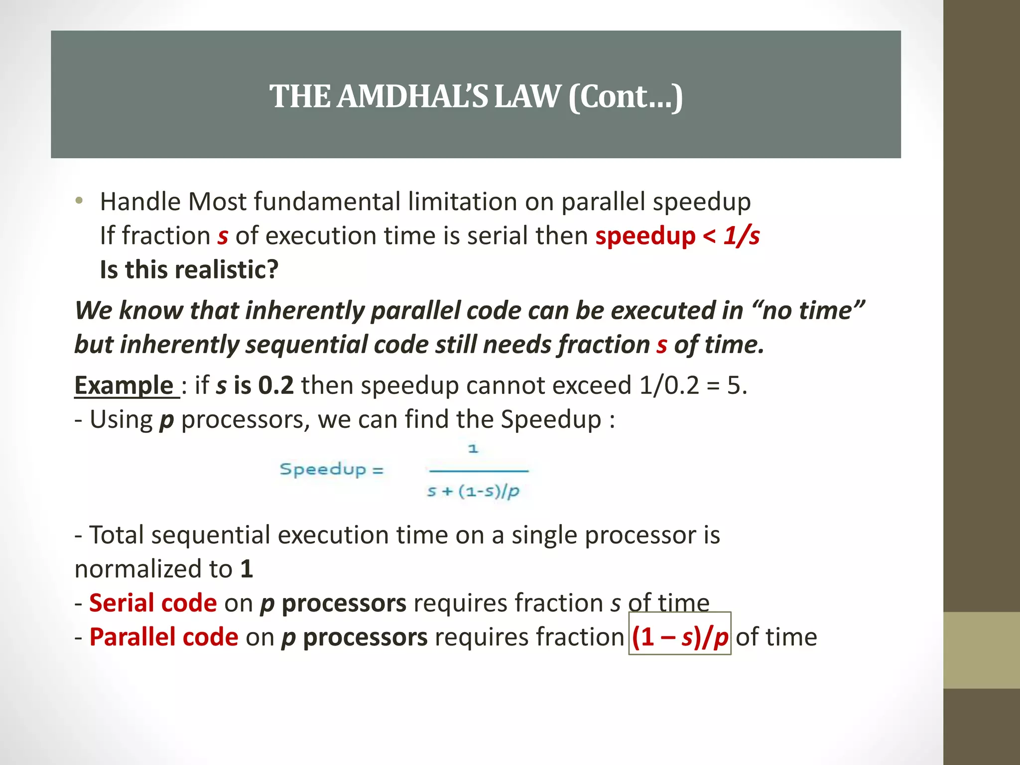 • Handle Most fundamental limitation on parallel speedup
If fraction s of execution time is serial then speedup < 1/s
Is this realistic?
We know that inherently parallel code can be executed in “no time”
but inherently sequential code still needs fraction s of time.
Example : if s is 0.2 then speedup cannot exceed 1/0.2 = 5.
- Using p processors, we can find the Speedup :
- Total sequential execution time on a single processor is
normalized to 1
- Serial code on p processors requires fraction s of time
- Parallel code on p processors requires fraction (1 – s)/p of time
THEAMDHAL’SLAW(Cont…)
 