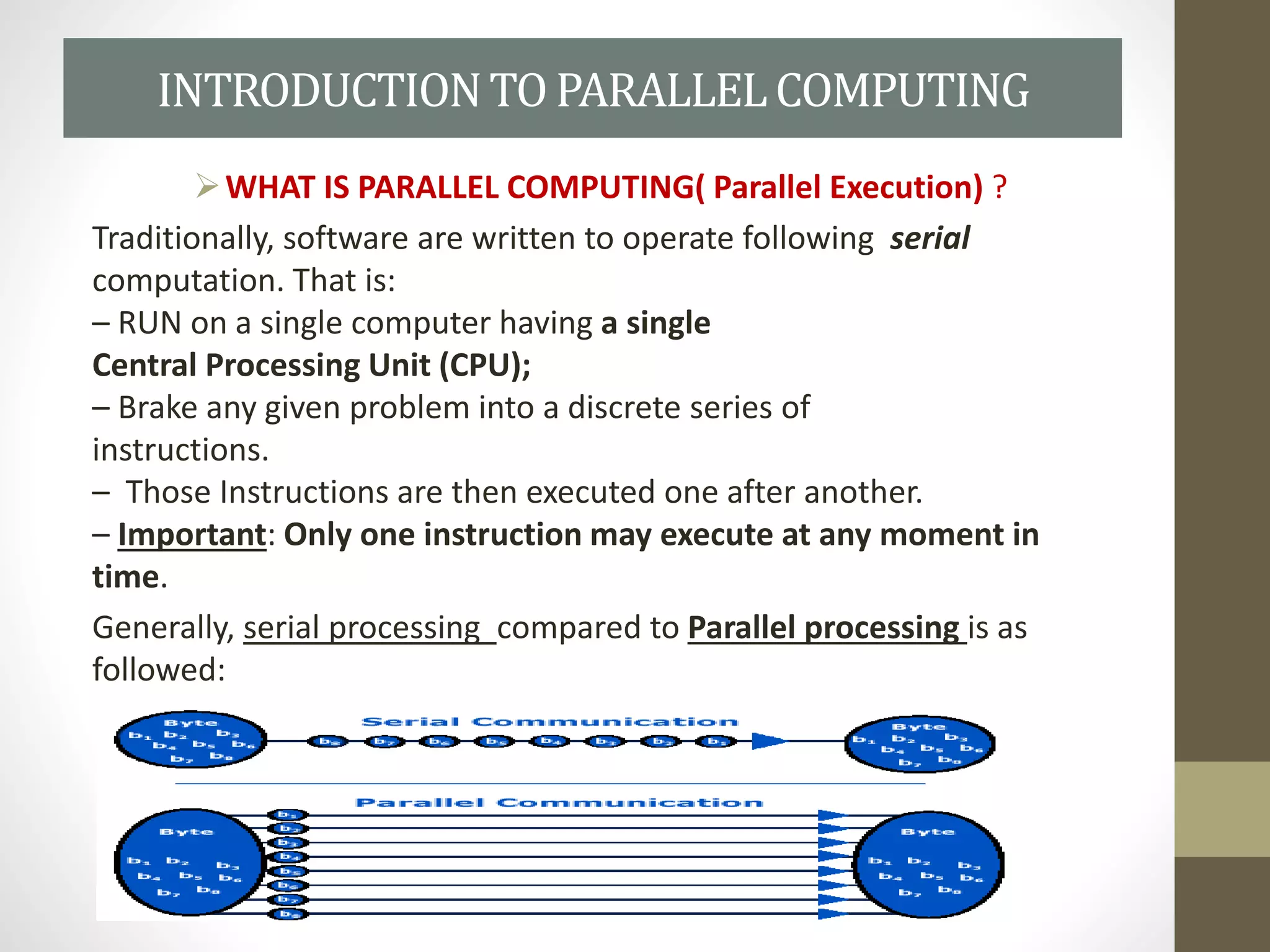 INTRODUCTIONTO PARALLELCOMPUTING
WHAT IS PARALLEL COMPUTING( Parallel Execution) ?
Traditionally, software are written to operate following serial
computation. That is:
– RUN on a single computer having a single
Central Processing Unit (CPU);
– Brake any given problem into a discrete series of
instructions.
– Those Instructions are then executed one after another.
– Important: Only one instruction may execute at any moment in
time.
Generally, serial processing compared to Parallel processing is as
followed:
 