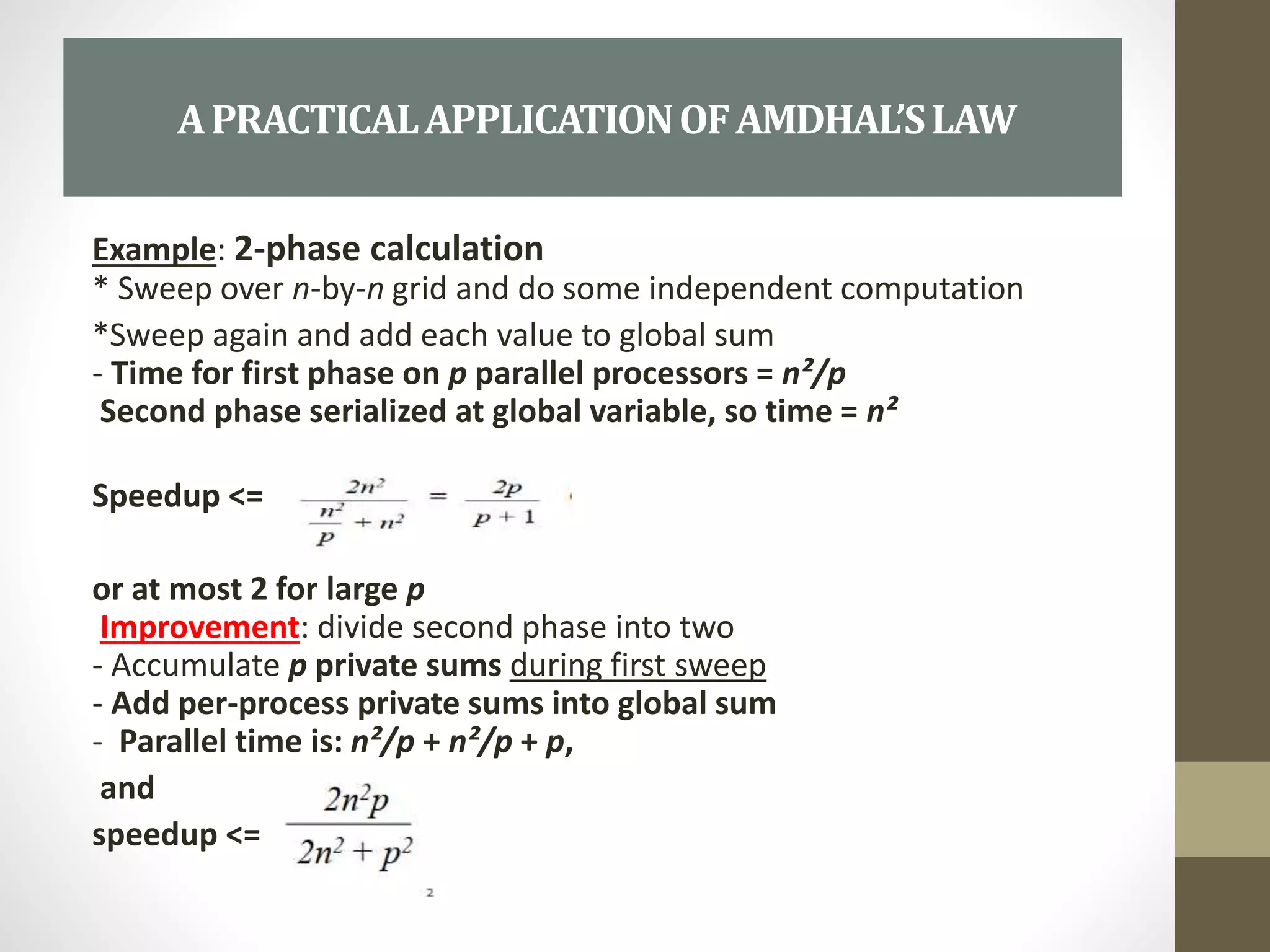 Example: 2-phase calculation
* Sweep over n-by-n grid and do some independent computation
*Sweep again and add each value to global sum
- Time for first phase on p parallel processors = n²/p
Second phase serialized at global variable, so time = n²
Speedup <=
or at most 2 for large p
Improvement: divide second phase into two
- Accumulate p private sums during first sweep
- Add per-process private sums into global sum
- Parallel time is: n²/p + n²/p + p,
and
speedup <=
APRACTICALAPPLICATIONOFAMDHAL’SLAW
 