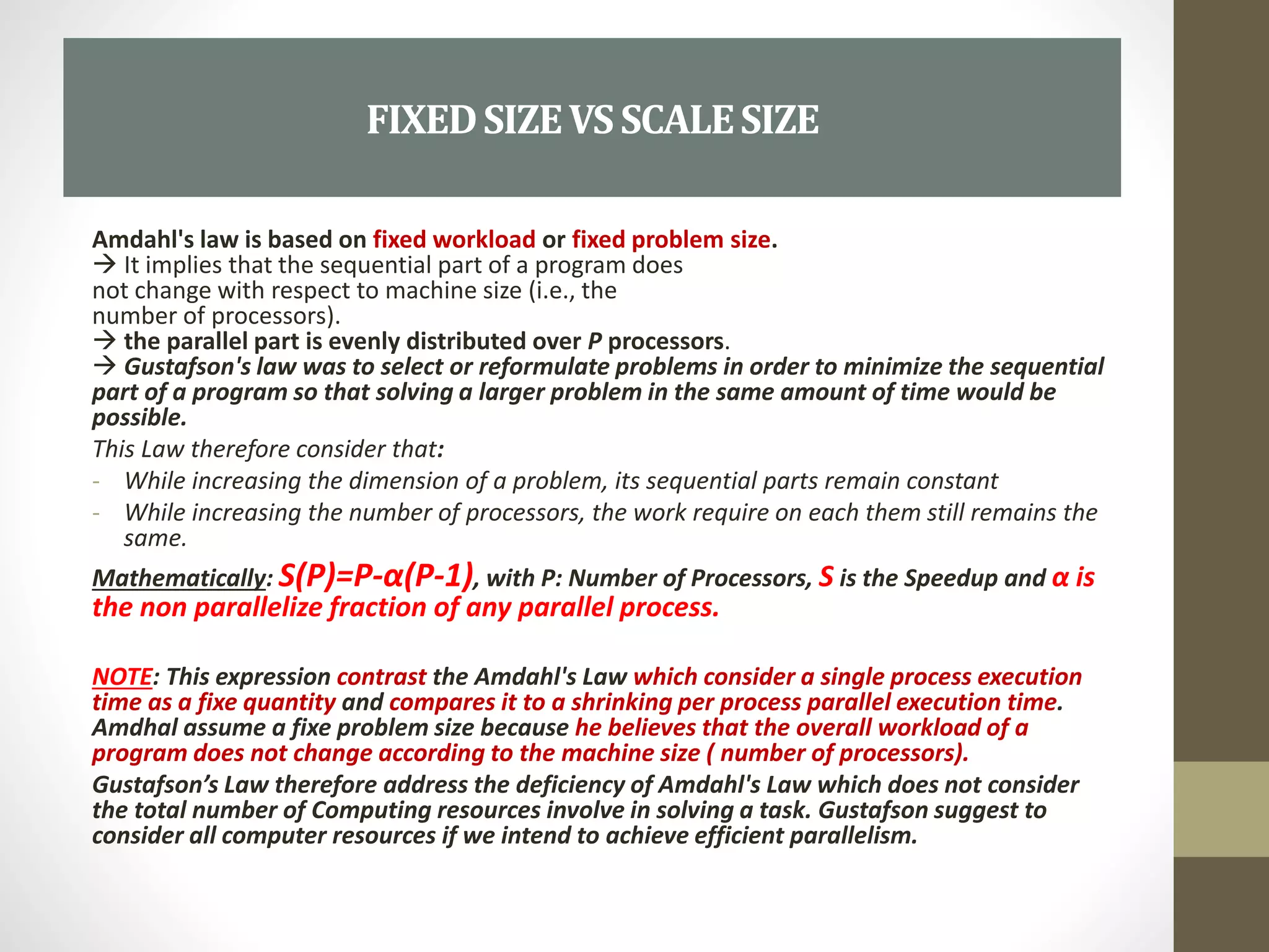 Amdahl's law is based on fixed workload or fixed problem size.
 It implies that the sequential part of a program does
not change with respect to machine size (i.e., the
number of processors).
 the parallel part is evenly distributed over P processors.
 Gustafson's law was to select or reformulate problems in order to minimize the sequential
part of a program so that solving a larger problem in the same amount of time would be
possible.
This Law therefore consider that:
- While increasing the dimension of a problem, its sequential parts remain constant
- While increasing the number of processors, the work require on each them still remains the
same.
Mathematically: S(P)=P-α(P-1), with P: Number of Processors, S is the Speedup and α is
the non parallelize fraction of any parallel process.
NOTE: This expression contrast the Amdahl's Law which consider a single process execution
time as a fixe quantity and compares it to a shrinking per process parallel execution time.
Amdhal assume a fixe problem size because he believes that the overall workload of a
program does not change according to the machine size ( number of processors).
Gustafson’s Law therefore address the deficiency of Amdahl's Law which does not consider
the total number of Computing resources involve in solving a task. Gustafson suggest to
consider all computer resources if we intend to achieve efficient parallelism.
FIXEDSIZEVSSCALESIZE
 