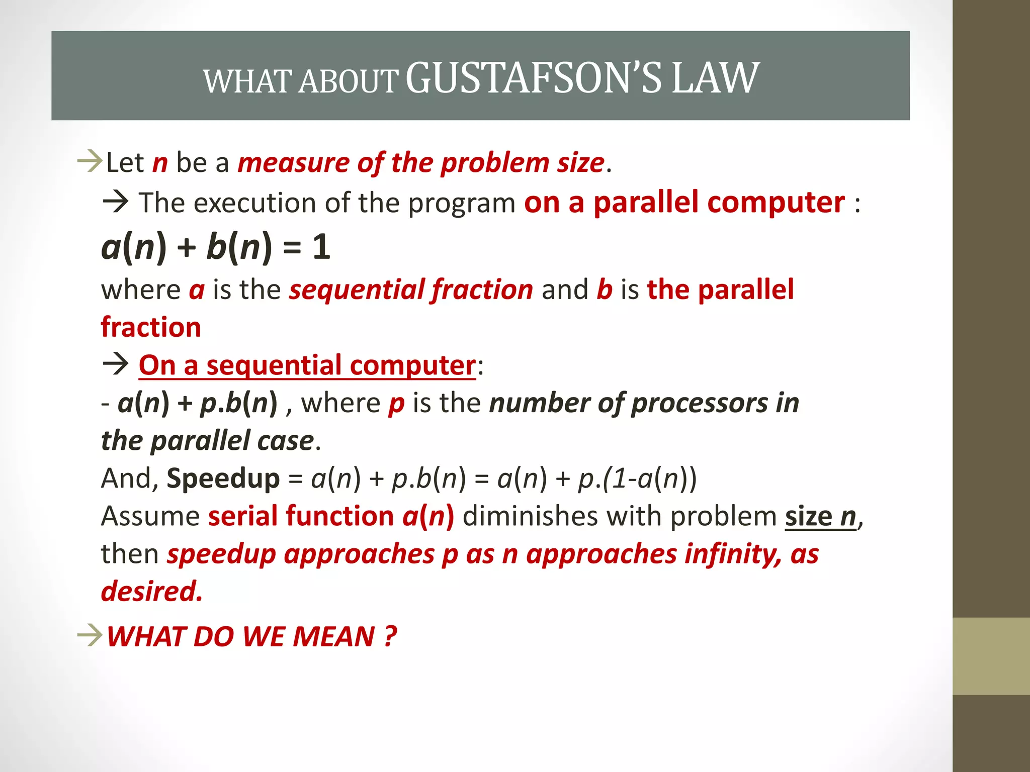 Let n be a measure of the problem size.
 The execution of the program on a parallel computer :
a(n) + b(n) = 1
where a is the sequential fraction and b is the parallel
fraction
 On a sequential computer:
- a(n) + p.b(n) , where p is the number of processors in
the parallel case.
And, Speedup = a(n) + p.b(n) = a(n) + p.(1-a(n))
Assume serial function a(n) diminishes with problem size n,
then speedup approaches p as n approaches infinity, as
desired.
WHAT DO WE MEAN ?
WHATABOUTGUSTAFSON’SLAW
 