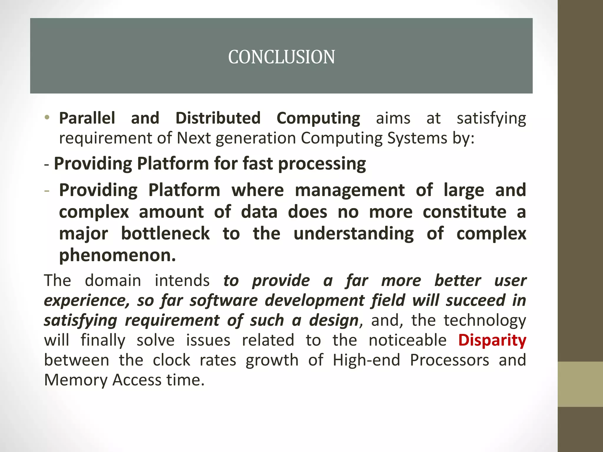 • Parallel and Distributed Computing aims at satisfying
requirement of Next generation Computing Systems by:
- Providing Platform for fast processing
- Providing Platform where management of large and
complex amount of data does no more constitute a
major bottleneck to the understanding of complex
phenomenon.
The domain intends to provide a far more better user
experience, so far software development field will succeed in
satisfying requirement of such a design, and, the technology
will finally solve issues related to the noticeable Disparity
between the clock rates growth of High-end Processors and
Memory Access time.
CONCLUSION
 