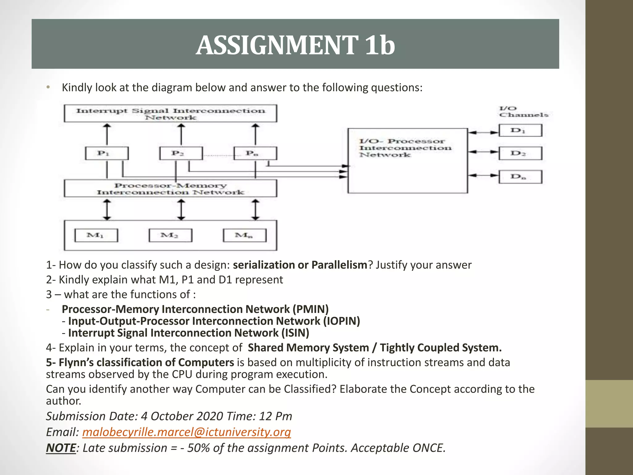 • Kindly look at the diagram below and answer to the following questions:
1- How do you classify such a design: serialization or Parallelism? Justify your answer
2- Kindly explain what M1, P1 and D1 represent
3 – what are the functions of :
- Processor-Memory Interconnection Network (PMIN)
- Input-Output-Processor Interconnection Network (IOPIN)
- Interrupt Signal Interconnection Network (ISIN)
4- Explain in your terms, the concept of Shared Memory System / Tightly Coupled System.
5- Flynn’s classification of Computers is based on multiplicity of instruction streams and data
streams observed by the CPU during program execution.
Can you identify another way Computer can be Classified? Elaborate the Concept according to the
author.
Submission Date: 4 October 2020 Time: 12 Pm
Email: malobecyrille.marcel@ictuniversity.org
NOTE: Late submission = - 50% of the assignment Points. Acceptable ONCE.
ASSIGNMENT1b
 