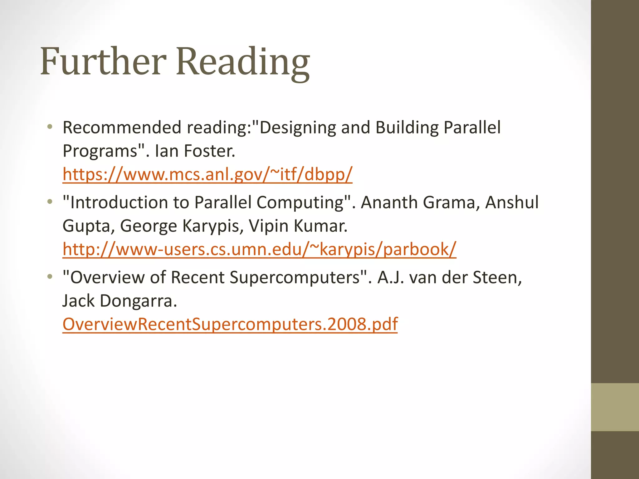 Further Reading
• Recommended reading:"Designing and Building Parallel
Programs". Ian Foster.
https://www.mcs.anl.gov/~itf/dbpp/
• "Introduction to Parallel Computing". Ananth Grama, Anshul
Gupta, George Karypis, Vipin Kumar.
http://www-users.cs.umn.edu/~karypis/parbook/
• "Overview of Recent Supercomputers". A.J. van der Steen,
Jack Dongarra.
OverviewRecentSupercomputers.2008.pdf
 