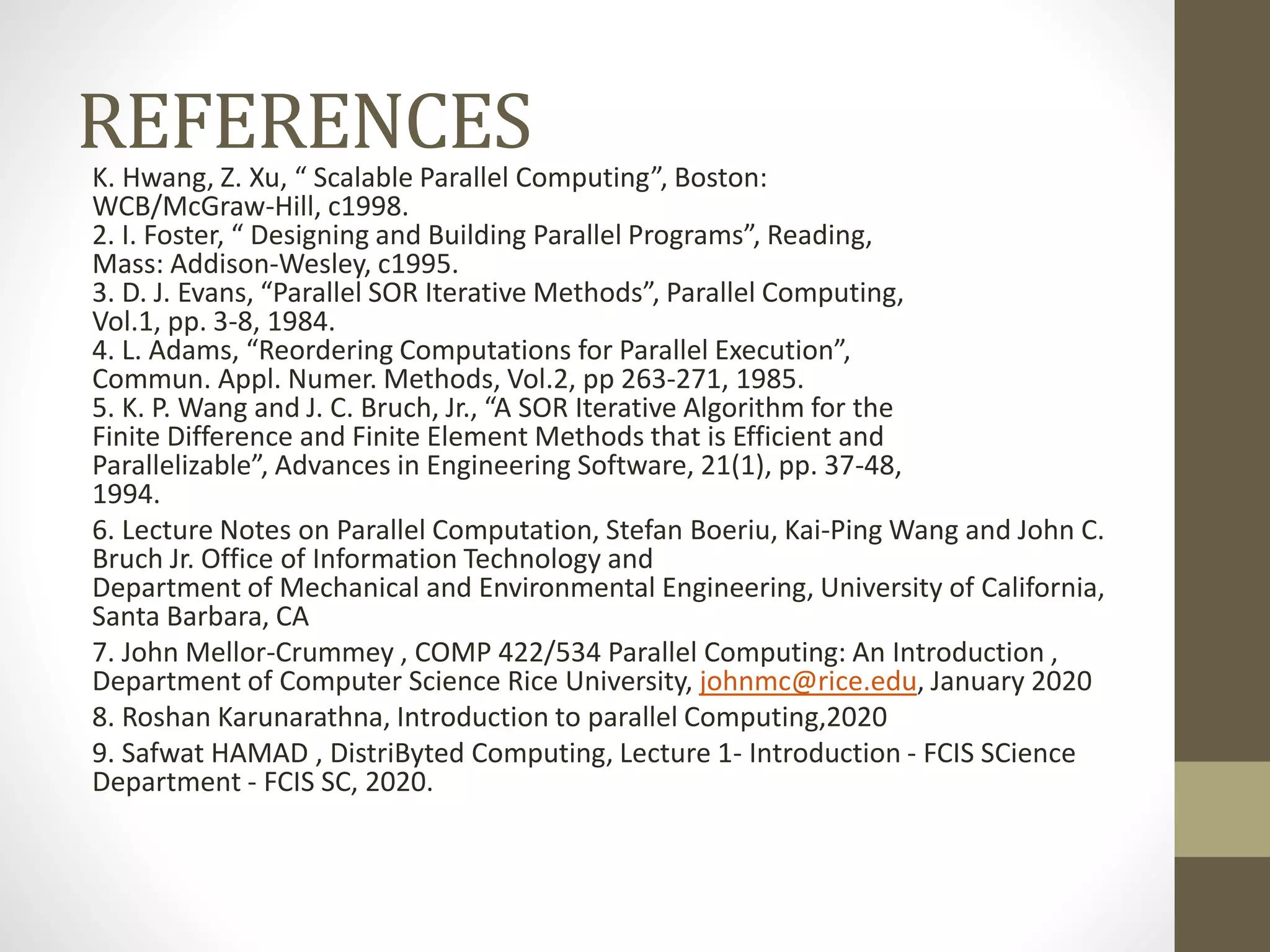 REFERENCESK. Hwang, Z. Xu, “ Scalable Parallel Computing”, Boston:
WCB/McGraw-Hill, c1998.
2. I. Foster, “ Designing and Building Parallel Programs”, Reading,
Mass: Addison-Wesley, c1995.
3. D. J. Evans, “Parallel SOR Iterative Methods”, Parallel Computing,
Vol.1, pp. 3-8, 1984.
4. L. Adams, “Reordering Computations for Parallel Execution”,
Commun. Appl. Numer. Methods, Vol.2, pp 263-271, 1985.
5. K. P. Wang and J. C. Bruch, Jr., “A SOR Iterative Algorithm for the
Finite Difference and Finite Element Methods that is Efficient and
Parallelizable”, Advances in Engineering Software, 21(1), pp. 37-48,
1994.
6. Lecture Notes on Parallel Computation, Stefan Boeriu, Kai-Ping Wang and John C.
Bruch Jr. Office of Information Technology and
Department of Mechanical and Environmental Engineering, University of California,
Santa Barbara, CA
7. John Mellor-Crummey , COMP 422/534 Parallel Computing: An Introduction ,
Department of Computer Science Rice University, johnmc@rice.edu, January 2020
8. Roshan Karunarathna, Introduction to parallel Computing,2020
9. Safwat HAMAD , DistriByted Computing, Lecture 1- Introduction - FCIS SCience
Department - FCIS SC, 2020.
 