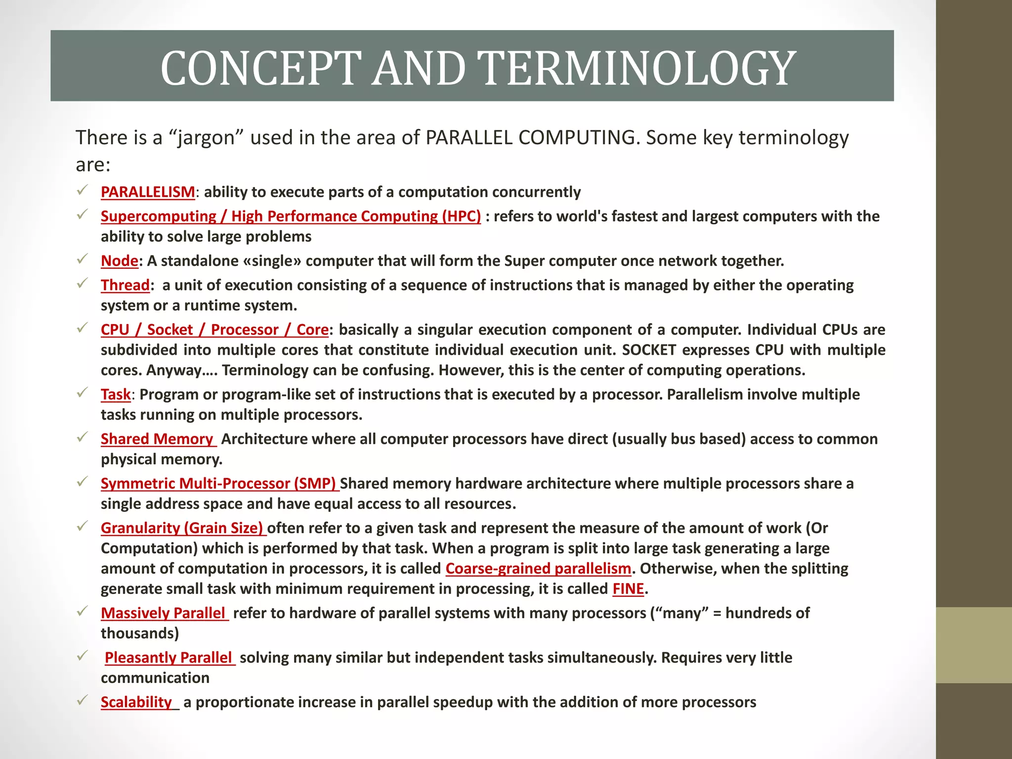 There is a “jargon” used in the area of PARALLEL COMPUTING. Some key terminology
are:
 PARALLELISM: ability to execute parts of a computation concurrently
 Supercomputing / High Performance Computing (HPC) : refers to world's fastest and largest computers with the
ability to solve large problems
 Node: A standalone «single» computer that will form the Super computer once network together.
 Thread: a unit of execution consisting of a sequence of instructions that is managed by either the operating
system or a runtime system.
 CPU / Socket / Processor / Core: basically a singular execution component of a computer. Individual CPUs are
subdivided into multiple cores that constitute individual execution unit. SOCKET expresses CPU with multiple
cores. Anyway…. Terminology can be confusing. However, this is the center of computing operations.
 Task: Program or program-like set of instructions that is executed by a processor. Parallelism involve multiple
tasks running on multiple processors.
 Shared Memory Architecture where all computer processors have direct (usually bus based) access to common
physical memory.
 Symmetric Multi-Processor (SMP) Shared memory hardware architecture where multiple processors share a
single address space and have equal access to all resources.
 Granularity (Grain Size) often refer to a given task and represent the measure of the amount of work (Or
Computation) which is performed by that task. When a program is split into large task generating a large
amount of computation in processors, it is called Coarse-grained parallelism. Otherwise, when the splitting
generate small task with minimum requirement in processing, it is called FINE.
 Massively Parallel refer to hardware of parallel systems with many processors (“many” = hundreds of
thousands)
 Pleasantly Parallel solving many similar but independent tasks simultaneously. Requires very little
communication
 Scalability a proportionate increase in parallel speedup with the addition of more processors
CONCEPT AND TERMINOLOGY
 
