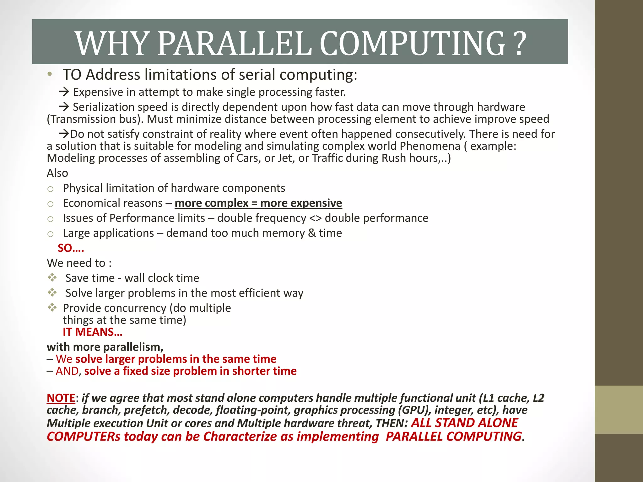 • TO Address limitations of serial computing:
 Expensive in attempt to make single processing faster.
 Serialization speed is directly dependent upon how fast data can move through hardware
(Transmission bus). Must minimize distance between processing element to achieve improve speed
Do not satisfy constraint of reality where event often happened consecutively. There is need for
a solution that is suitable for modeling and simulating complex world Phenomena ( example:
Modeling processes of assembling of Cars, or Jet, or Traffic during Rush hours,..)
Also
o Physical limitation of hardware components
o Economical reasons – more complex = more expensive
o Issues of Performance limits – double frequency <> double performance
o Large applications – demand too much memory & time
SO….
We need to :
 Save time - wall clock time
 Solve larger problems in the most efficient way
 Provide concurrency (do multiple
things at the same time)
IT MEANS…
with more parallelism,
– We solve larger problems in the same time
– AND, solve a fixed size problem in shorter time
NOTE: if we agree that most stand alone computers handle multiple functional unit (L1 cache, L2
cache, branch, prefetch, decode, floating-point, graphics processing (GPU), integer, etc), have
Multiple execution Unit or cores and Multiple hardware threat, THEN: ALL STAND ALONE
COMPUTERs today can be Characterize as implementing PARALLEL COMPUTING.
WHY PARALLEL COMPUTING ?
 