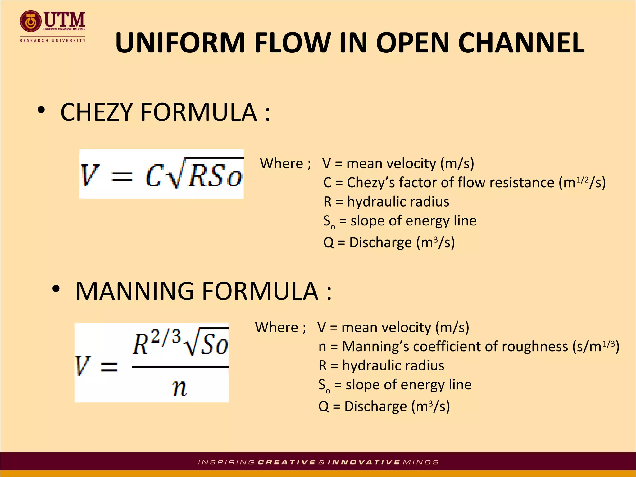UNIFORM FLOW IN OPEN CHANNEL
• CHEZY FORMULA :
Where ; V = mean velocity (m/s)
C = Chezy’s factor of flow resistance (m1/2/s)
R = hydraulic radius
So = slope of energy line
Q = Discharge (m3/s)

• MANNING FORMULA :
Where ; V = mean velocity (m/s)
n = Manning’s coefficient of roughness (s/m1/3)
R = hydraulic radius
So = slope of energy line
Q = Discharge (m3/s)

 