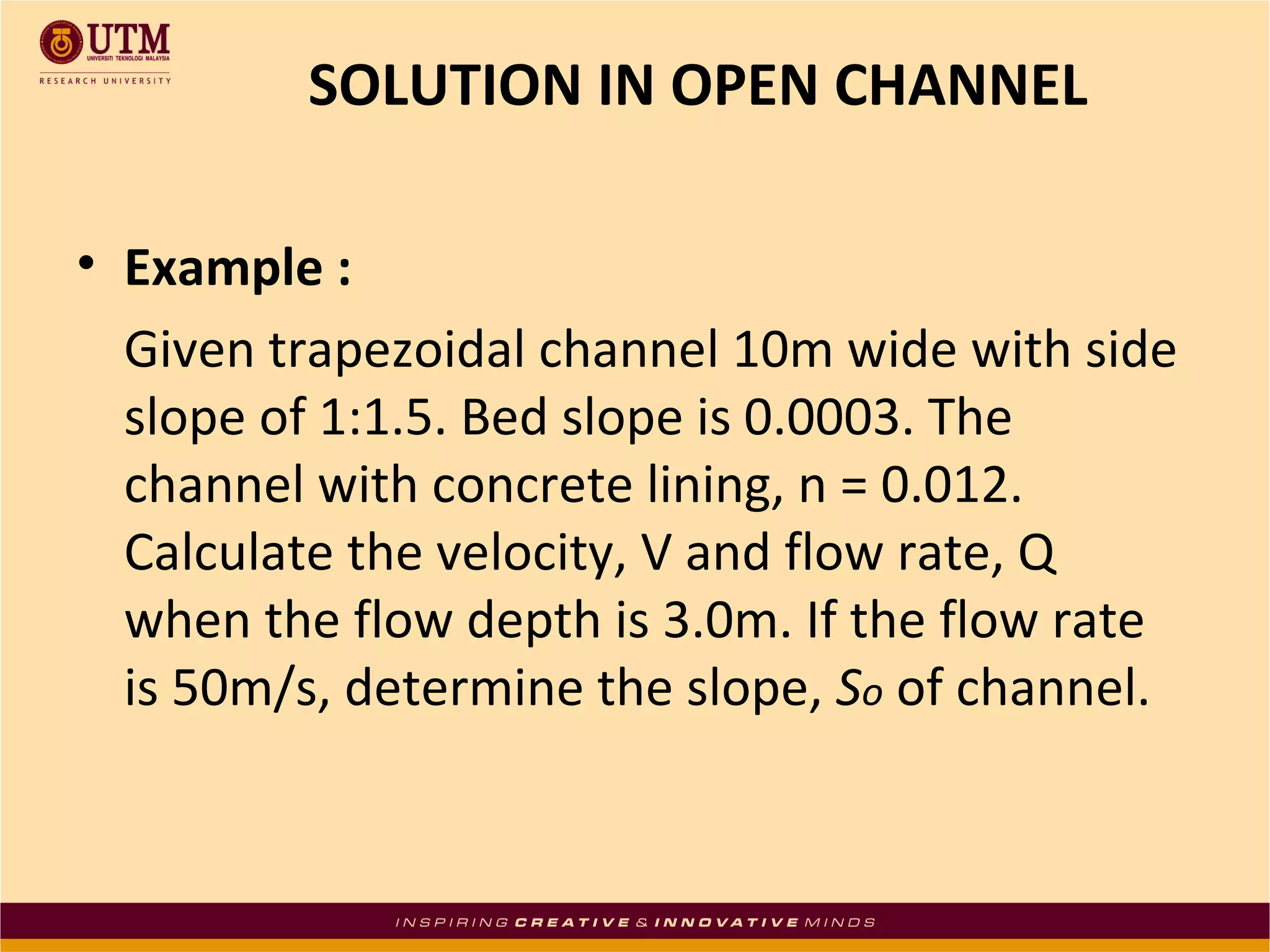 SOLUTION IN OPEN CHANNEL
• Example :
Given trapezoidal channel 10m wide with side
slope of 1:1.5. Bed slope is 0.0003. The
channel with concrete lining, n = 0.012.
Calculate the velocity, V and flow rate, Q
when the flow depth is 3.0m. If the flow rate
is 50m/s, determine the slope, So of channel.

 
