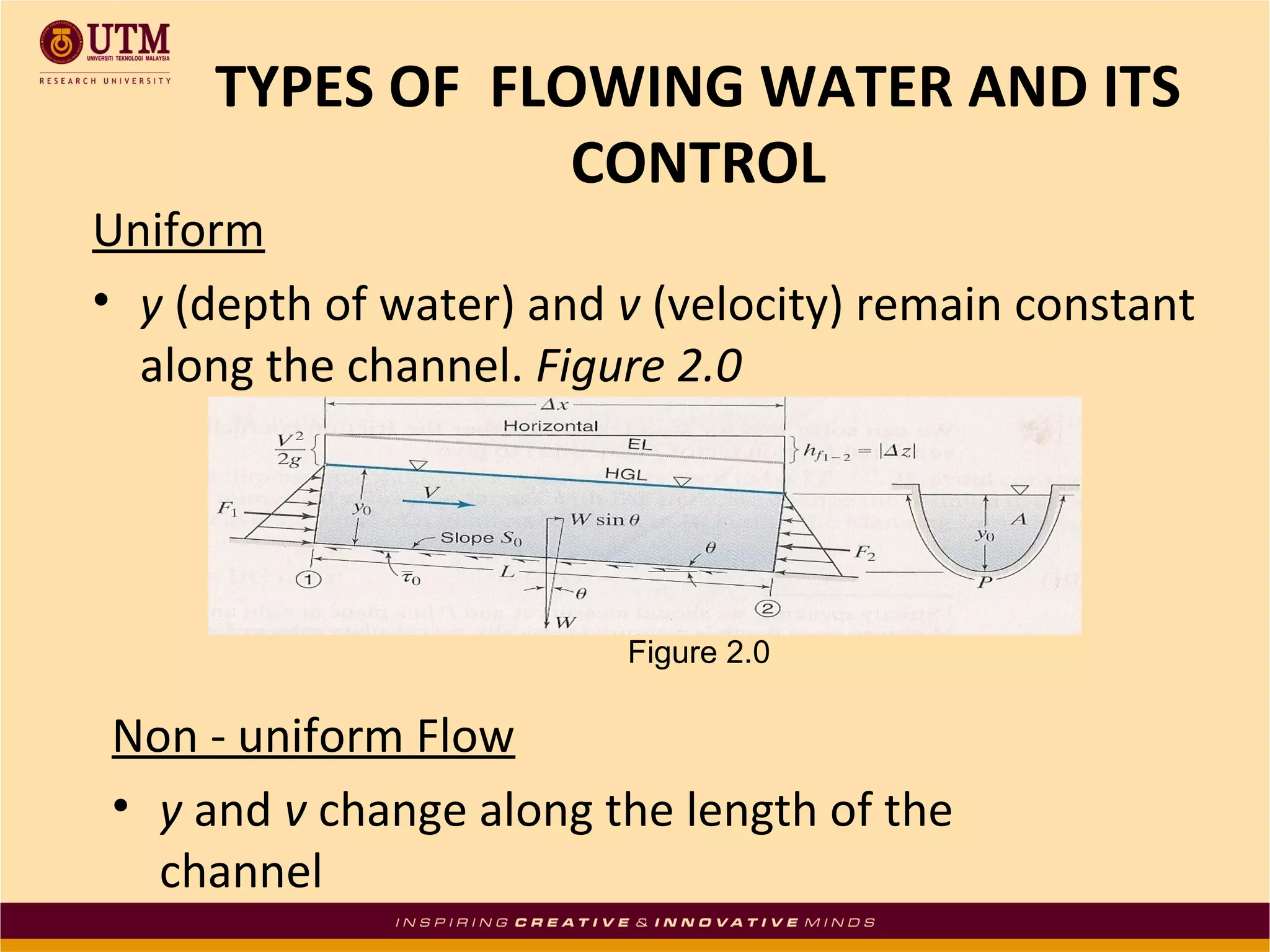 TYPES OF FLOWING WATER AND ITS
CONTROL

Uniform
• y (depth of water) and v (velocity) remain constant
along the channel. Figure 2.0

Figure 2.0

Non - uniform Flow
• y and v change along the length of the
channel

 