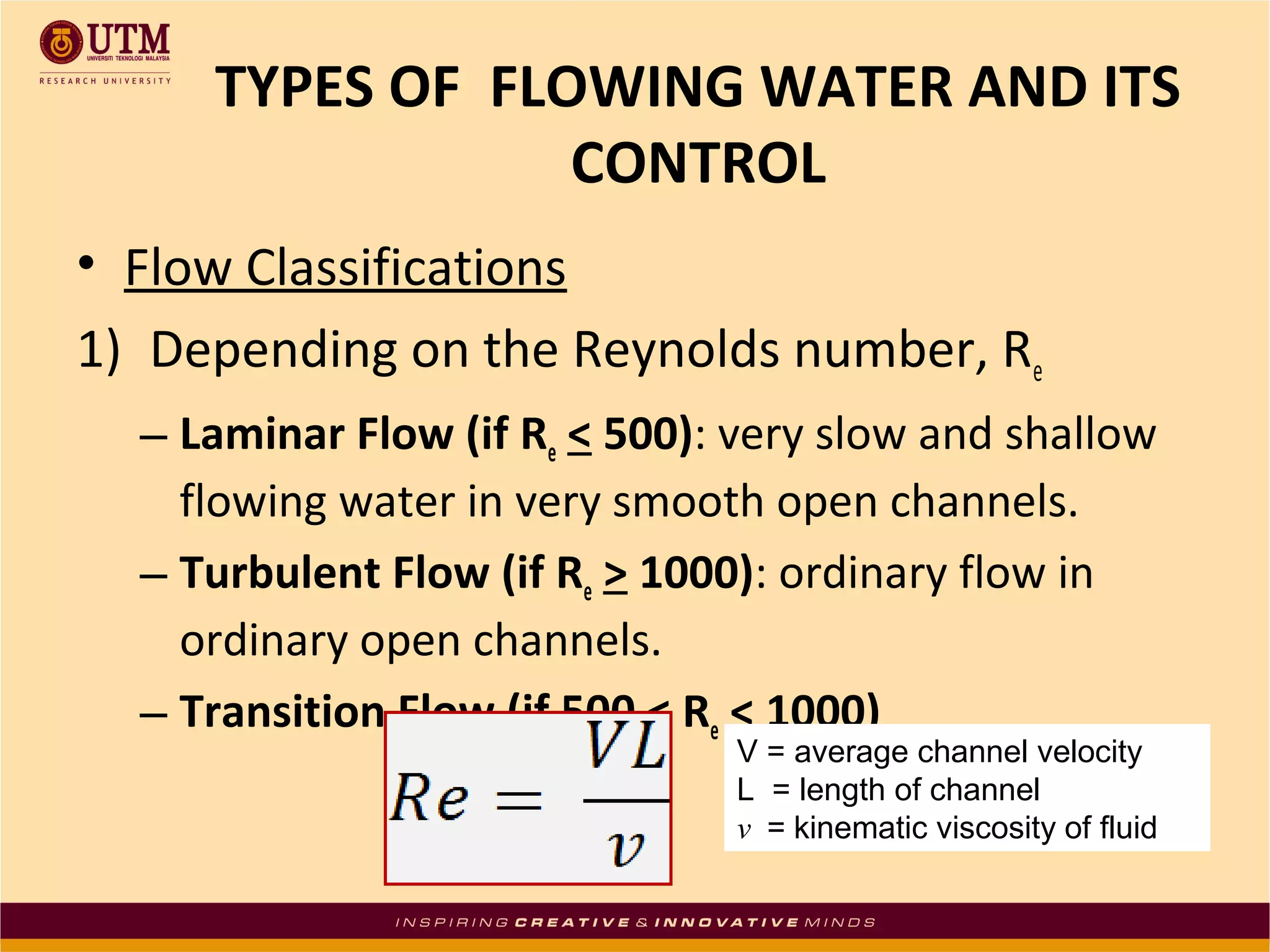 • Flow Classifications
1) Depending on the Reynolds number, Re
– Laminar Flow (if Re < 500): very slow and shallow
flowing water in very smooth open channels.
– Turbulent Flow (if Re > 1000): ordinary flow in
ordinary open channels.
– Transition Flow (if 500 < Re < 1000)
TYPES OF FLOWING WATER AND ITS
CONTROL
V = average channel velocity
L = length of channel
v = kinematic viscosity of fluid
 