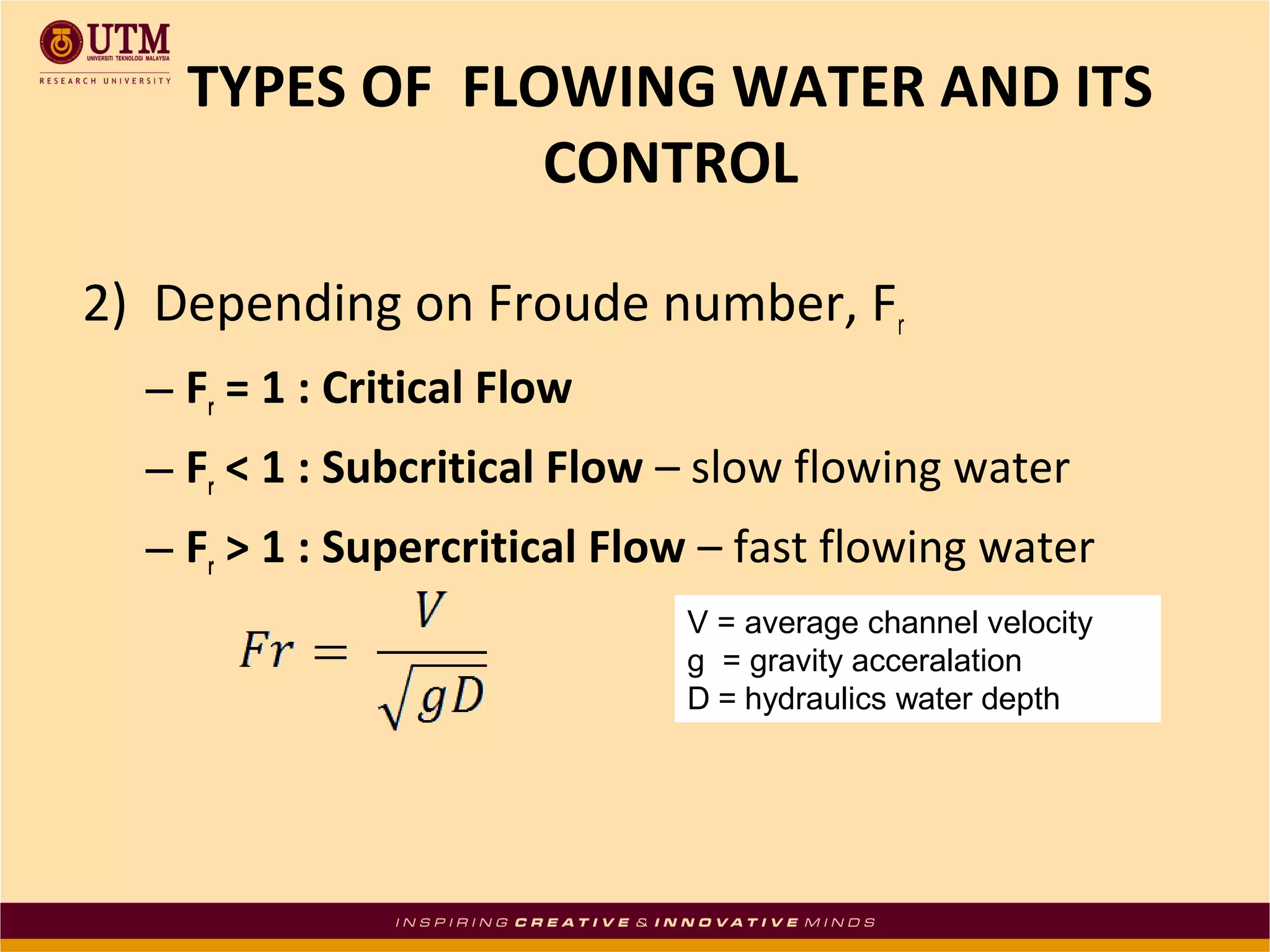 2) Depending on Froude number, Fr
– Fr = 1 : Critical Flow
– Fr < 1 : Subcritical Flow – slow flowing water
– Fr > 1 : Supercritical Flow – fast flowing water
TYPES OF FLOWING WATER AND ITS
CONTROL
V = average channel velocity
g = gravity acceralation
D = hydraulics water depth
 