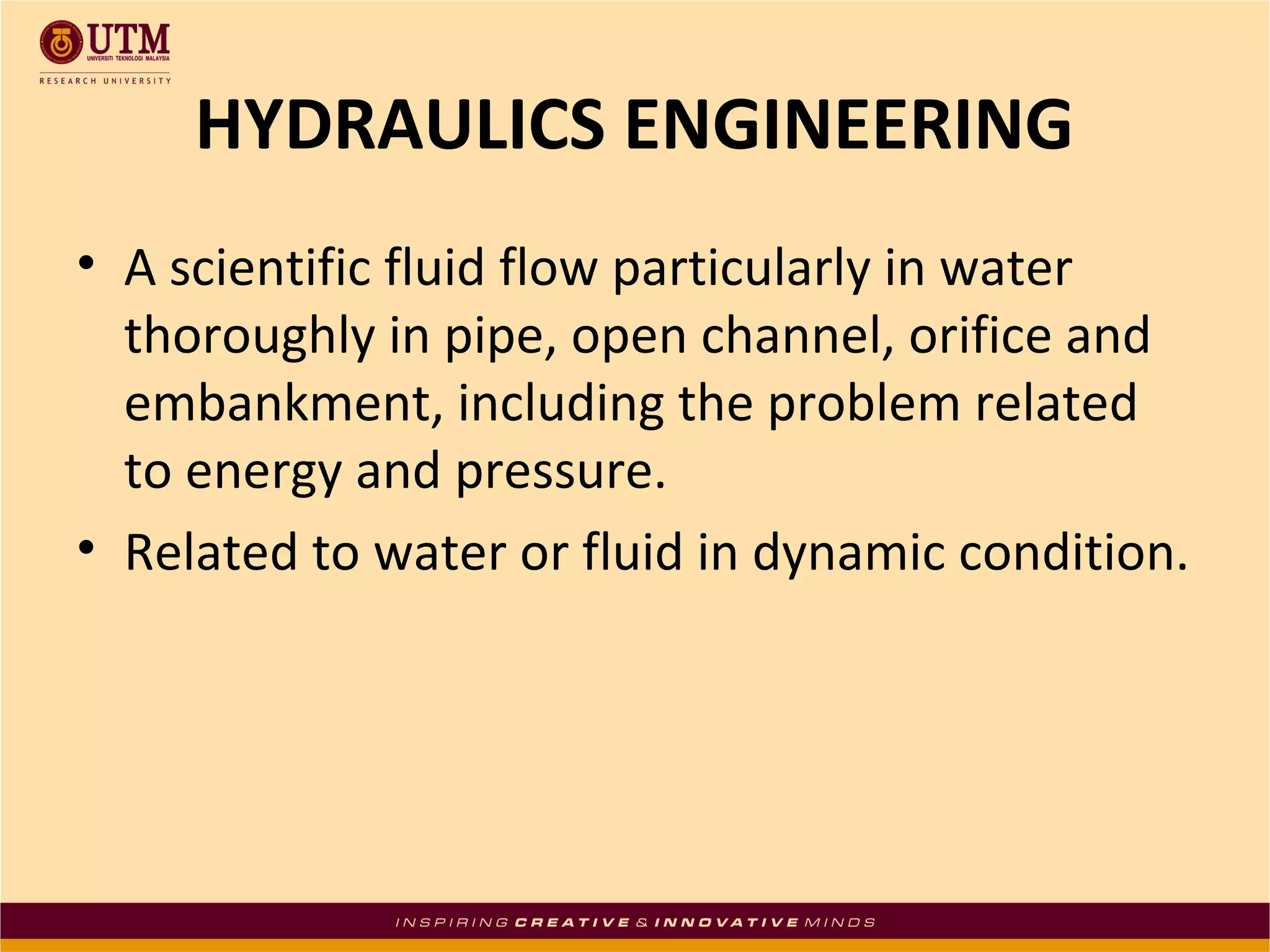 HYDRAULICS ENGINEERING
• A scientific fluid flow particularly in water
thoroughly in pipe, open channel, orifice and
embankment, including the problem related
to energy and pressure.
• Related to water or fluid in dynamic condition.
 