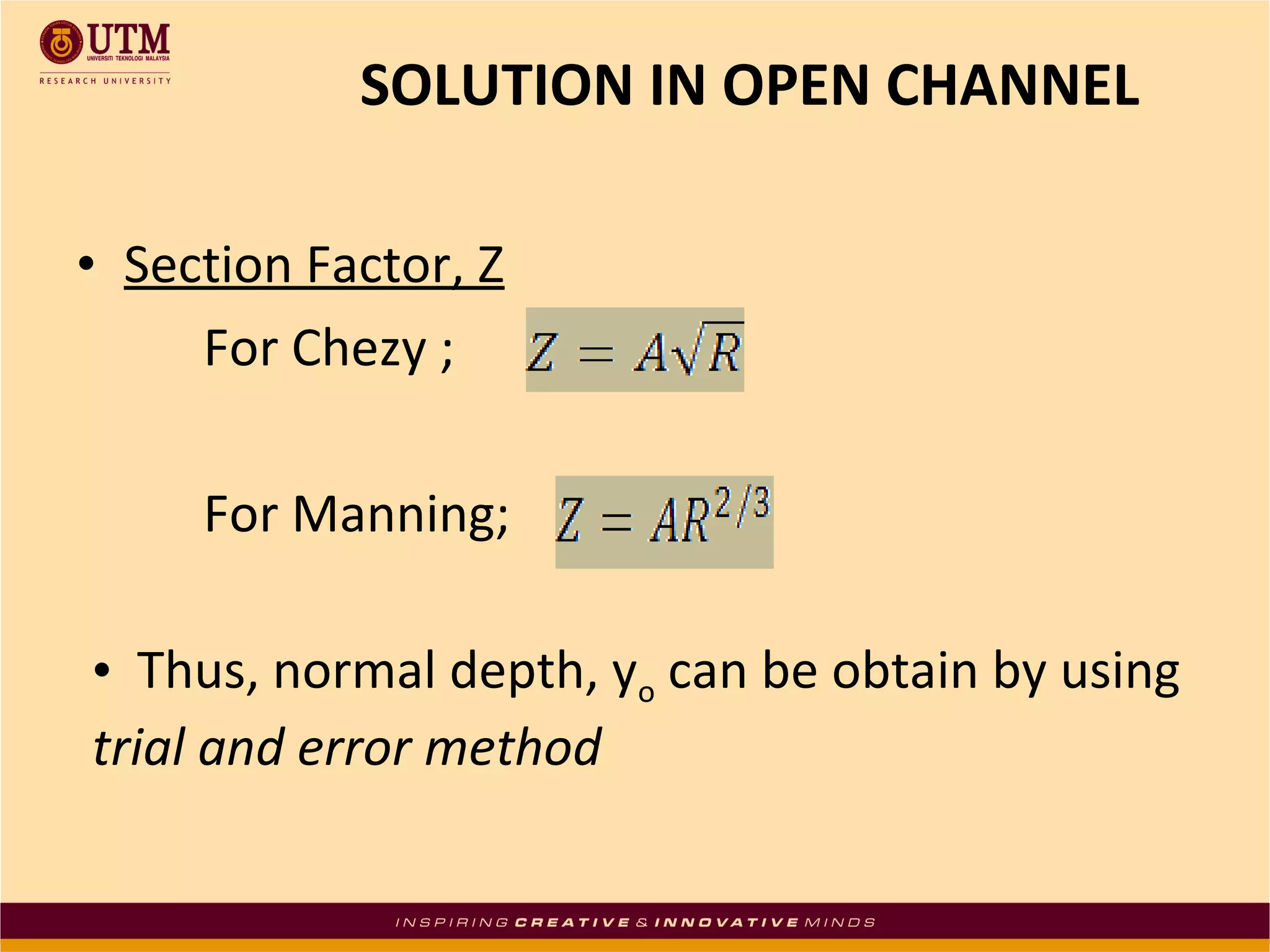 • Section Factor, Z
For Chezy ;
For Manning;
SOLUTION IN OPEN CHANNEL
• Thus, normal depth, yo can be obtain by using
trial and error method
 
