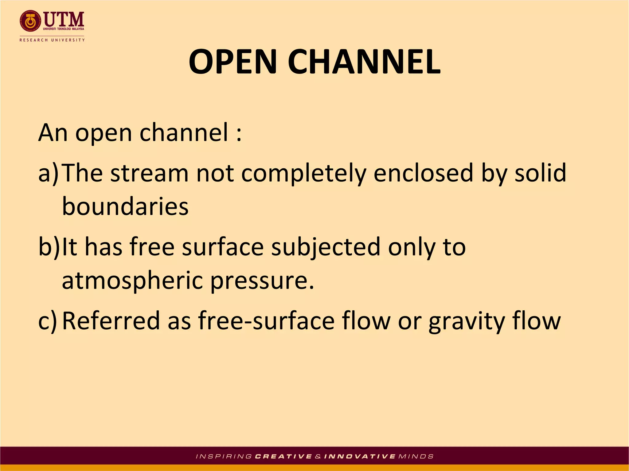 OPEN CHANNEL
An open channel :
a)The stream not completely enclosed by solid
boundaries
b)It has free surface subjected only to
atmospheric pressure.
c)Referred as free-surface flow or gravity flow
 