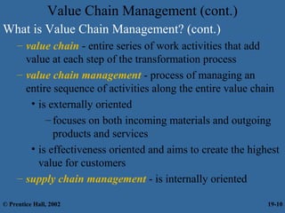 What is Value Chain Management? (cont.)
– value chain - entire series of work activities that add
value at each step of the transformation process
– value chain management - process of managing an
entire sequence of activities along the entire value chain
• is externally oriented
–focuses on both incoming materials and outgoing
products and services
• is effectiveness oriented and aims to create the highest
value for customers
– supply chain management - is internally oriented
Value Chain Management (cont.)
© Prentice Hall, 2002 19-10
 
