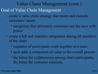 Value Chain Management (cont.)
Goal of Value Chain Management
– create a value chain strategy that meets and exceeds
customers’ needs
• recognizes that ultimately customers are the ones with
power
– create a full and seamless integration among all members
of the chain
• sequence of participants work together as a team
• each adds a component of value to the overall process
• the better the collaboration among chain participants,
the better the customer solutions
© Prentice Hall, 2002 19-11
 