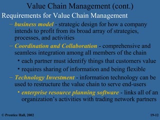 Value Chain Management (cont.)
Requirements for Value Chain Management
– business model - strategic design for how a company
intends to profit from its broad array of strategies,
processes, and activities
– Coordination and Collaboration - comprehensive and
seamless integration among all members of the chain
• each partner must identify things that customers value
• requires sharing of information and being flexible
– Technology Investment - information technology can be
used to restructure the value chain to serve end-users
• enterprise resource planning software - links all of an
organization’s activities with trading network partners
© Prentice Hall, 2002 19-12
 