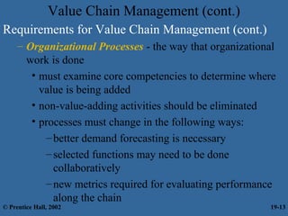 Value Chain Management (cont.)
Requirements for Value Chain Management (cont.)
– Organizational Processes - the way that organizational
work is done
• must examine core competencies to determine where
value is being added
• non-value-adding activities should be eliminated
• processes must change in the following ways:
–better demand forecasting is necessary
–selected functions may need to be done
collaboratively
–new metrics required for evaluating performance
along the chain
© Prentice Hall, 2002 19-13
 