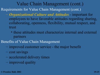 Value Chain Management (cont.)
Requirements for Value Chain Management (cont.)
– Organizational Culture and Attitudes - important for
employees to have favorable attitudes regarding sharing,
collaborating, openness, flexibility, mutual respect, and
trust
• these attitudes must characterize internal and external
partners
Benefits of Value Chain Management
– improved customer service - the major benefit
– cost savings
– accelerated delivery times
– improved quality
© Prentice Hall, 2002 19-15
 