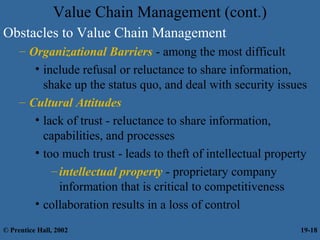 Value Chain Management (cont.)
Obstacles to Value Chain Management
– Organizational Barriers - among the most difficult
• include refusal or reluctance to share information,
shake up the status quo, and deal with security issues
– Cultural Attitudes
• lack of trust - reluctance to share information,
capabilities, and processes
• too much trust - leads to theft of intellectual property
–intellectual property - proprietary company
information that is critical to competitiveness
• collaboration results in a loss of control
© Prentice Hall, 2002 19-18
 