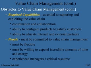 Value Chain Management (cont.)
Obstacles to Value Chain Management (cont.)
– Required Capabilities - essential to capturing and
exploiting the value chain
• coordination and collaboration
• ability to configure products to satisfy customers
• ability to educate internal and external partners
– People - must be committed to value chain management
• must be flexible
• must be willing to expend incredible amounts of time
and energy
• experienced managers a critical resource
© Prentice Hall, 2002 19-19
 