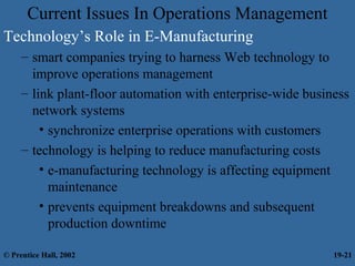 Current Issues In Operations Management
Technology’s Role in E-Manufacturing
– smart companies trying to harness Web technology to
improve operations management
– link plant-floor automation with enterprise-wide business
network systems
• synchronize enterprise operations with customers
– technology is helping to reduce manufacturing costs
• e-manufacturing technology is affecting equipment
maintenance
• prevents equipment breakdowns and subsequent
production downtime
© Prentice Hall, 2002 19-21
 