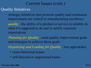 Current Issues (cont.)
Quality Initiatives
– strategic initiatives that promote quality and continuous
improvement are critical to manufacturing excellence
– quality - the ability of a product or service to reliably do
what it’s supposed to do and to satisfy customer
expectations
– Planning for Quality - need quality improvement goals
and strategies to achieve those goals
– Organizing and Leading for Quality - two approaches
• cross-functional teams
• self-directed or empowered teams
© Prentice Hall, 2002 19-22
 