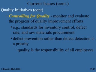 Current Issues (cont.)
Quality Initiatives (cont)
– Controlling for Quality - monitor and evaluate
the progress of quality improvement efforts
• e.g., standards for inventory control, defect
rate, and raw materials procurement
• defect prevention rather than defect detection is
a priority
–quality is the responsibility of all employees
© Prentice Hall, 2002 19-23
 
