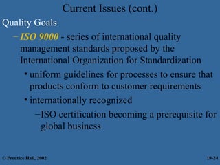 Current Issues (cont.)
Quality Goals
– ISO 9000 - series of international quality
management standards proposed by the
International Organization for Standardization
• uniform guidelines for processes to ensure that
products conform to customer requirements
• internationally recognized
–ISO certification becoming a prerequisite for
global business
© Prentice Hall, 2002 19-24
 