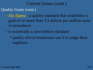 Current Issues (cont.)
Quality Goals (cont.)
– Six Sigma - a quality standard that establishes a
goal of no more than 3.4 defects per million units
or procedures
– is essentially a zero-defects standard
• quality-driven businesses use it to judge their
suppliers
© Prentice Hall, 2002 19-27
 