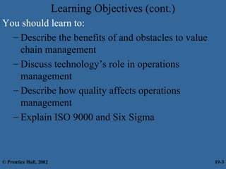 Learning Objectives (cont.)
You should learn to:
– Describe the benefits of and obstacles to value
chain management
– Discuss technology’s role in operations
management
– Describe how quality affects operations
management
– Explain ISO 9000 and Six Sigma
© Prentice Hall, 2002 19-3
 