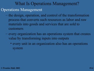 What Is Operations Management?
Operations Management
– the design, operation, and control of the transformation
process that converts such resources as labor and raw
materials into goods and services that are sold to
customers
– every organization has an operations system that creates
value by transforming inputs into outputs
• every unit in an organization also has an operations
system
© Prentice Hall, 2002 19-4
 