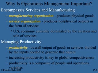Why Is Operations Management Important?
Encompasses Services and Manufacturing
– manufacturing organization - produces physical goods
– service organization - produces nonphysical outputs in
the form of services
• U.S. economy currently dominated by the creation and
sale of services
Managing Productivity
– productivity - overall output of goods or services divided
by the inputs needed to generate that output
– increasing productivity is key to global competitiveness
– productivity is a composite of people and operations
variables
© Prentice Hall, 2002 19-6
 