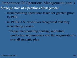Importance Of Operations Management (cont.)
Strategic Role of Operations Management
– manufacturing operations taken for granted prior
to 1970
– in 1970s U.S. executives recognized that they
were facing a crisis
• began incorporating existing and future
production requirements into the organization’s
overall strategic plan
© Prentice Hall, 2002 19-8
 